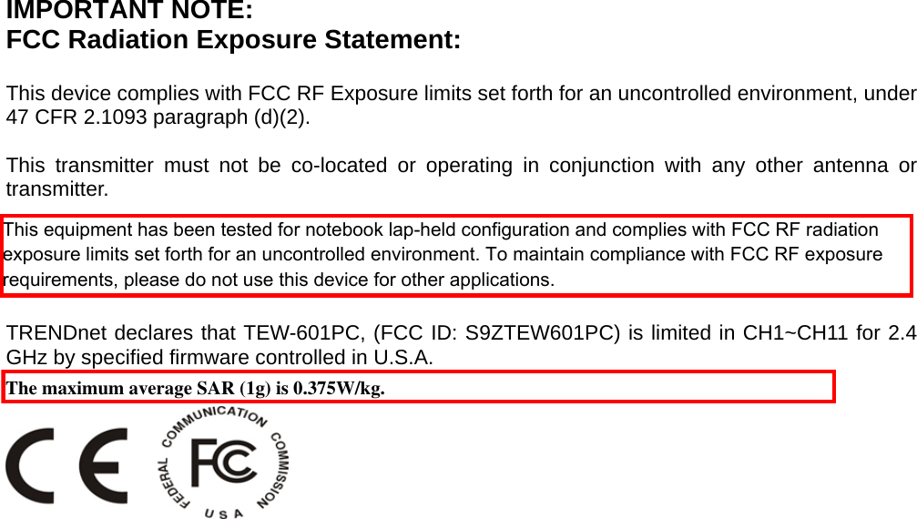  IMPORTANT NOTE: FCC Radiation Exposure Statement:  This device complies with FCC RF Exposure limits set forth for an uncontrolled environment, under 47 CFR 2.1093 paragraph (d)(2).  This transmitter must not be co-located or operating in conjunction with any other antenna or transmitter.  This device was tested for typical by stander conditions that may occur during use. To comply with FCC RF exposure requirements a minimum separation distance of 1.5cm must be maintained between the user’s body and the device, including the antenna.  TRENDnet declares that TEW-601PC, (FCC ID: S9ZTEW601PC) is limited in CH1~CH11 for 2.4 GHz by specified firmware controlled in U.S.A.    The maximum average SAR (1g) is 0.375W/kg.This equipment has been tested for notebook lap-held configuration and complies with FCC RF radiation exposure limits set forth for an uncontrolled environment. To maintain compliance with FCC RF exposure requirements, please do not use this device for other applications.