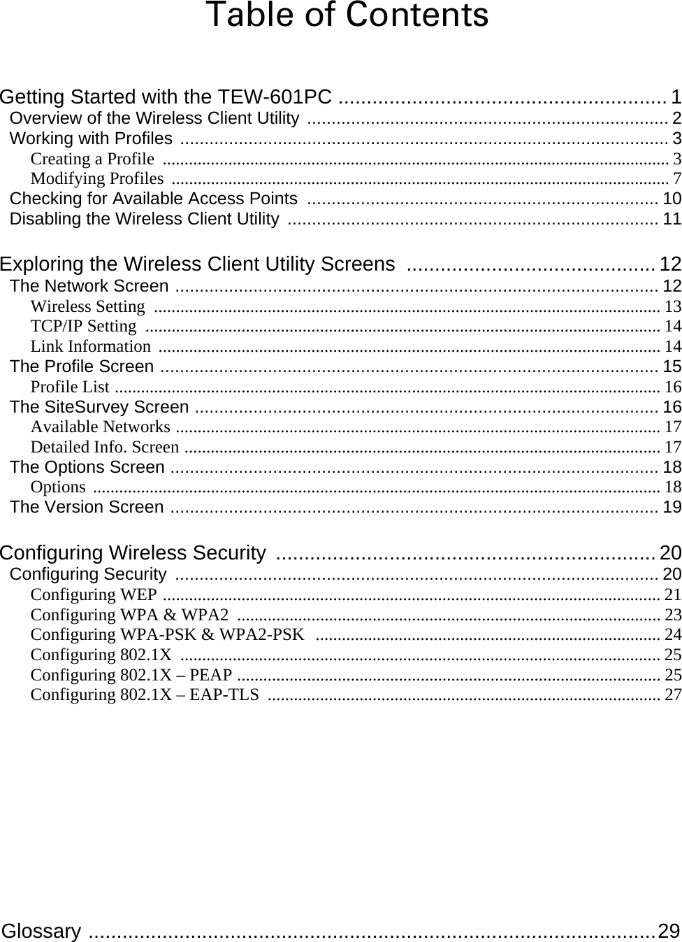  Glossary ....................................................................................................29 Table of Contents Getting Started with the TEW-601PC .......................................................... 1 Overview of the Wireless Client Utility .......................................................................... 2 Working with Profiles .................................................................................................... 3 Creating a Profile  .................................................................................................................... 3 Modifying Profiles  .................................................................................................................. 7 Checking for Available Access Points ........................................................................ 10 Disabling the Wireless Client Utility ............................................................................ 11 Exploring the Wireless Client Utility Screens  ............................................ 12 The Network Screen ................................................................................................... 12 Wireless Setting  .................................................................................................................... 13 TCP/IP Setting  ...................................................................................................................... 14 Link Information  ................................................................................................................... 14 The Profile Screen ...................................................................................................... 15 Profile List ............................................................................................................................. 16 The SiteSurvey Screen ............................................................................................... 16 Available Networks ............................................................................................................... 17 Detailed Info. Screen ............................................................................................................. 17 The Options Screen .................................................................................................... 18 Options .................................................................................................................................. 18 The Version Screen .................................................................................................... 19 Configuring Wireless Security  ................................................................... 20 Configuring Security ................................................................................................... 20 Configuring WEP .................................................................................................................. 21 Configuring WPA &amp; WPA2  ................................................................................................. 23 Configuring WPA-PSK &amp; WPA2-PSK  ............................................................................... 24 Configuring 802.1X  .............................................................................................................. 25 Configuring 802.1X – PEAP ................................................................................................. 25 Configuring 802.1X – EAP-TLS  .......................................................................................... 27 