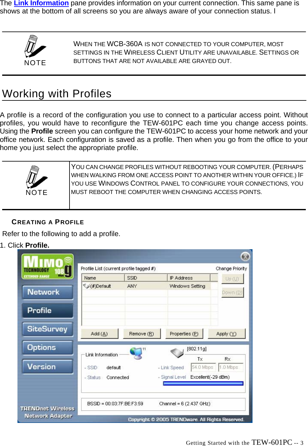  Getting Started with the TEW-601PC -- 3 The Link Information pane provides information on your current connection. This same pane is shows at the bottom of all screens so you are always aware of your connection status. l A profile is a record of the configuration you use to connect to a particular access point. Without profiles, you would have to reconfigure the TEW-601PC each time you change access points. Using the Profile screen you can configure the TEW-601PC to access your home network and your office network. Each configuration is saved as a profile. Then when you go from the office to your home you just select the appropriate profile. CREATING A PROFILE Refer to the following to add a profile. 1. Click Profile.    WHEN THE WCB-360A IS NOT CONNECTED TO YOUR COMPUTER, MOST SETTINGS IN THE WIRELESS CLIENT UTILITY ARE UNAVAILABLE. SETTINGS OR BUTTONS THAT ARE NOT AVAILABLE ARE GRAYED OUT. Working with Profiles  NOTE  YOU CAN CHANGE PROFILES WITHOUT REBOOTING YOUR COMPUTER. (PERHAPS WHEN WALKING FROM ONE ACCESS POINT TO ANOTHER WITHIN YOUR OFFICE.) IFYOU USE WINDOWS CONTROL PANEL TO CONFIGURE YOUR CONNECTIONS, YOU MUST REBOOT THE COMPUTER WHEN CHANGING ACCESS POINTS.  NOTE 