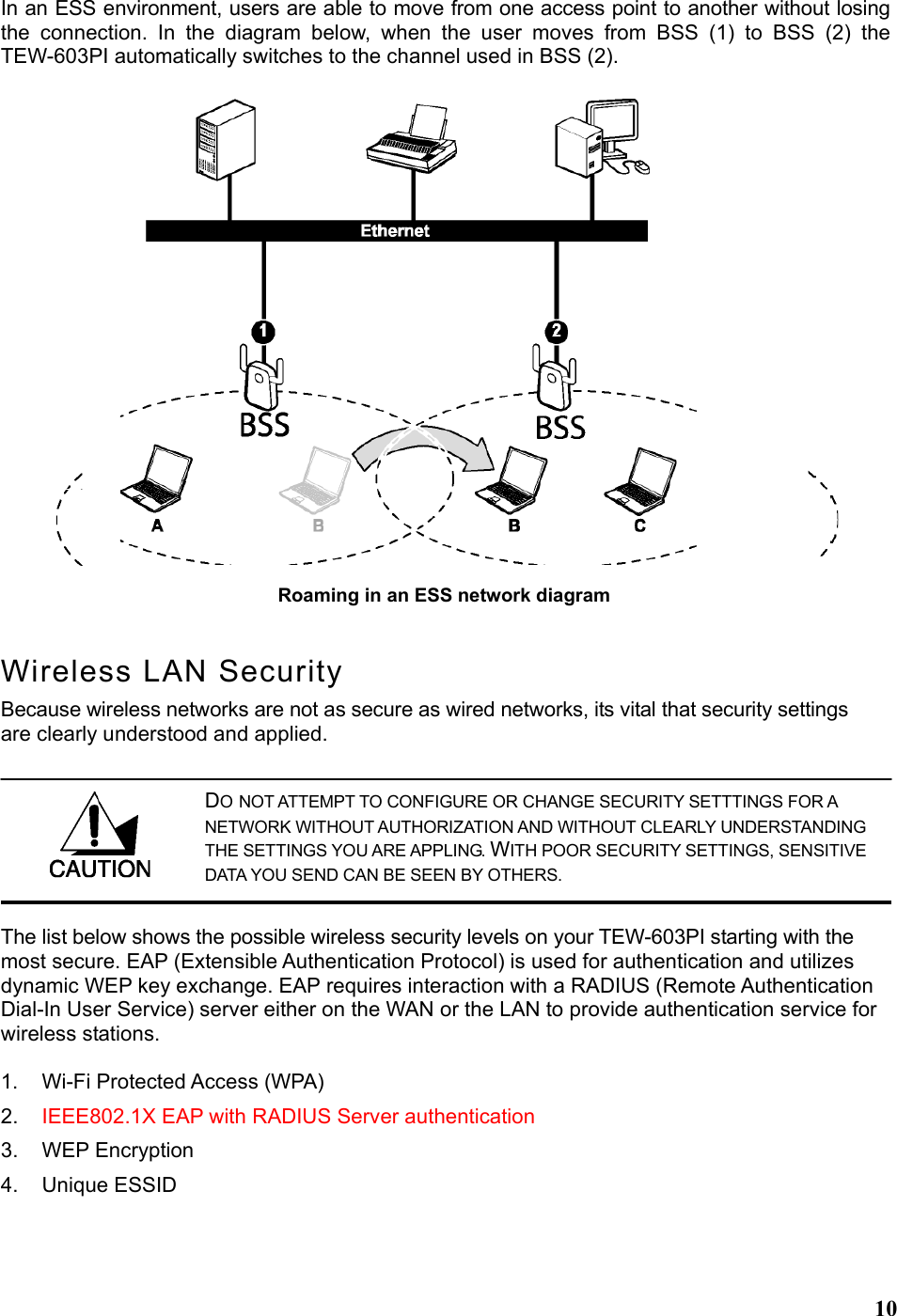  10In an ESS environment, users are able to move from one access point to another without losing the connection. In the diagram below, when the user moves from BSS (1) to BSS (2) the TEW-603PI automatically switches to the channel used in BSS (2). Wireless LAN Security Because wireless networks are not as secure as wired networks, its vital that security settings are clearly understood and applied. The list below shows the possible wireless security levels on your TEW-603PI starting with the most secure. EAP (Extensible Authentication Protocol) is used for authentication and utilizes dynamic WEP key exchange. EAP requires interaction with a RADIUS (Remote Authentication Dial-In User Service) server either on the WAN or the LAN to provide authentication service for wireless stations.  1.  Wi-Fi Protected Access (WPA) 2.  IEEE802.1X EAP with RADIUS Server authentication 3. WEP Encryption 4. Unique ESSID  Roaming in an ESS network diagram  DO NOT ATTEMPT TO CONFIGURE OR CHANGE SECURITY SETTTINGS FOR A NETWORK WITHOUT AUTHORIZATION AND WITHOUT CLEARLY UNDERSTANDING THE SETTINGS YOU ARE APPLING. WITH POOR SECURITY SETTINGS, SENSITIVE DATA YOU SEND CAN BE SEEN BY OTHERS. 