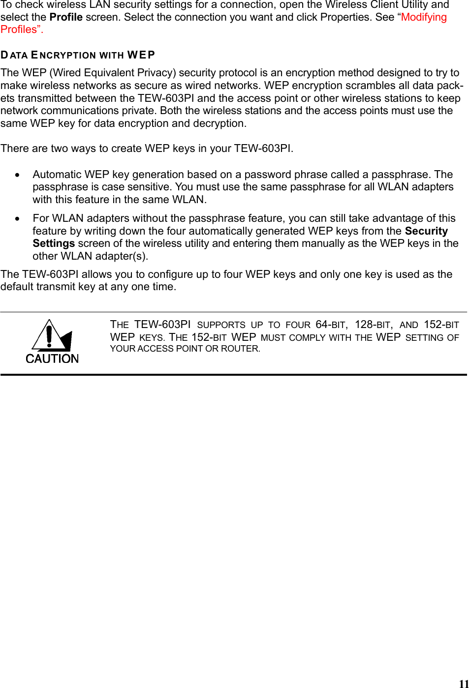  11To check wireless LAN security settings for a connection, open the Wireless Client Utility and select the Profile screen. Select the connection you want and click Properties. See “Modifying Profiles”.  DATA ENCRYPTION WITH WEP The WEP (Wired Equivalent Privacy) security protocol is an encryption method designed to try to make wireless networks as secure as wired networks. WEP encryption scrambles all data pack-ets transmitted between the TEW-603PI and the access point or other wireless stations to keep network communications private. Both the wireless stations and the access points must use the same WEP key for data encryption and decryption.  There are two ways to create WEP keys in your TEW-603PI.  •  Automatic WEP key generation based on a password phrase called a passphrase. The passphrase is case sensitive. You must use the same passphrase for all WLAN adapters with this feature in the same WLAN. •  For WLAN adapters without the passphrase feature, you can still take advantage of this feature by writing down the four automatically generated WEP keys from the Security Settings screen of the wireless utility and entering them manually as the WEP keys in the other WLAN adapter(s). The TEW-603PI allows you to configure up to four WEP keys and only one key is used as the default transmit key at any one time. THE  TEW-603PI  SUPPORTS UP TO FOUR 64-BIT, 128-BIT,  AND  152-BIT WEP  KEYS.  THE  152-BIT WEP MUST COMPLY WITH THE WEP  SETTING OF YOUR ACCESS POINT OR ROUTER.        