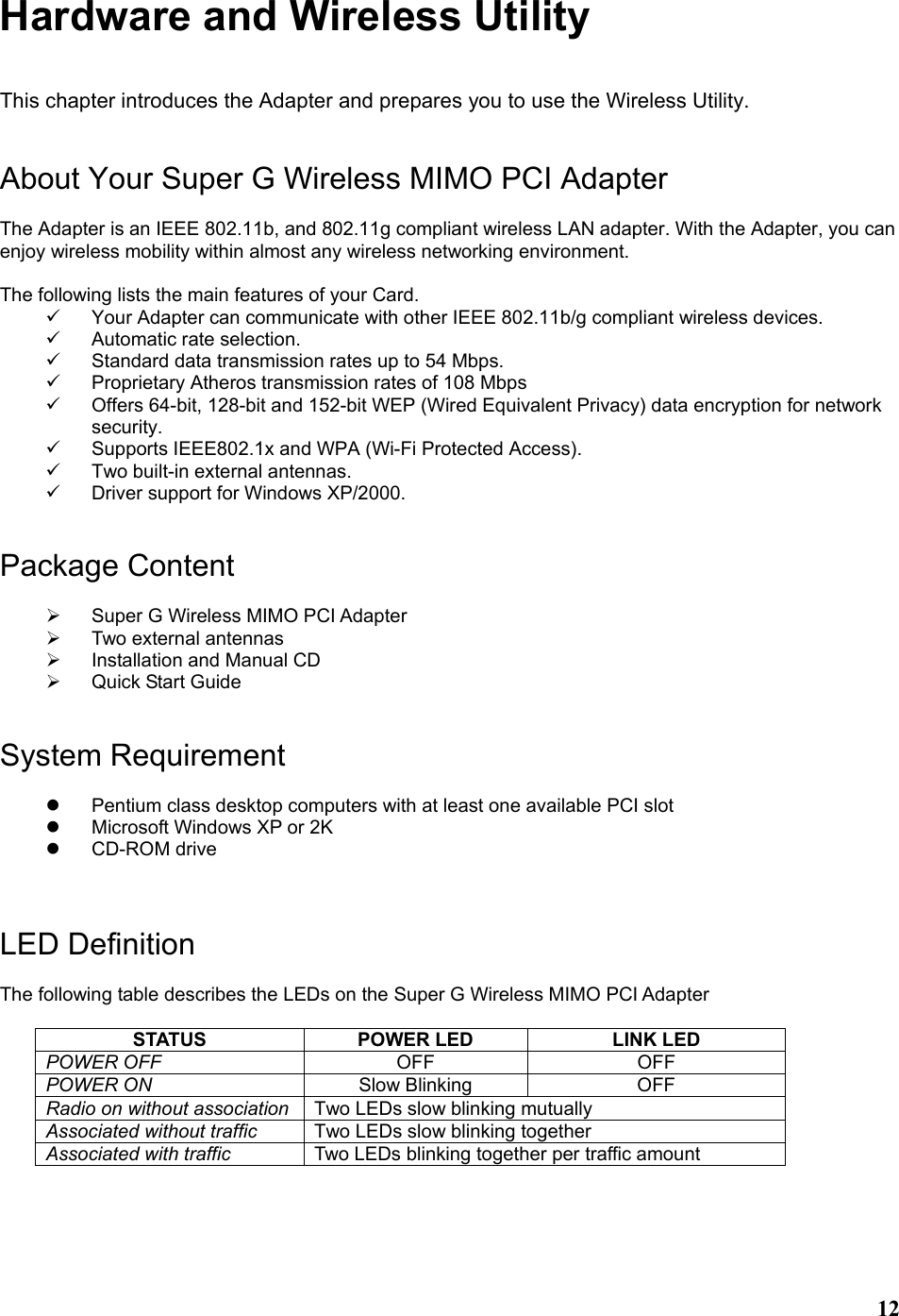  12Hardware and Wireless Utility  This chapter introduces the Adapter and prepares you to use the Wireless Utility.   About Your Super G Wireless MIMO PCI Adapter  The Adapter is an IEEE 802.11b, and 802.11g compliant wireless LAN adapter. With the Adapter, you can enjoy wireless mobility within almost any wireless networking environment.  The following lists the main features of your Card. 9  Your Adapter can communicate with other IEEE 802.11b/g compliant wireless devices. 9 Automatic rate selection. 9  Standard data transmission rates up to 54 Mbps. 9  Proprietary Atheros transmission rates of 108 Mbps 9  Offers 64-bit, 128-bit and 152-bit WEP (Wired Equivalent Privacy) data encryption for network security. 9  Supports IEEE802.1x and WPA (Wi-Fi Protected Access). 9  Two built-in external antennas. 9  Driver support for Windows XP/2000.   Package Content  ¾  Super G Wireless MIMO PCI Adapter ¾ Two external antennas ¾  Installation and Manual CD ¾ Quick Start Guide   System Requirement  z  Pentium class desktop computers with at least one available PCI slot z  Microsoft Windows XP or 2K z CD-ROM drive    LED Definition  The following table describes the LEDs on the Super G Wireless MIMO PCI Adapter  STATUS  POWER LED  LINK LED POWER OFF  OFF OFF POWER ON  Slow Blinking  OFF Radio on without association  Two LEDs slow blinking mutually Associated without traffic  Two LEDs slow blinking together Associated with traffic  Two LEDs blinking together per traffic amount    