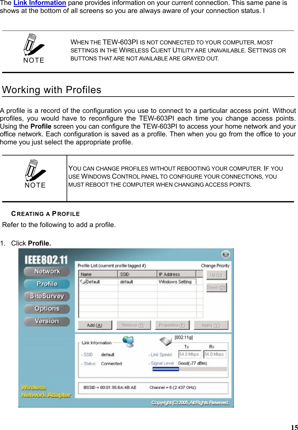   15The Link Information pane provides information on your current connection. This same pane is shows at the bottom of all screens so you are always aware of your connection status. l A profile is a record of the configuration you use to connect to a particular access point. Without profiles, you would have to reconfigure the TEW-603PI each time you change access points. Using the Profile screen you can configure the TEW-603PI to access your home network and your office network. Each configuration is saved as a profile. Then when you go from the office to your home you just select the appropriate profile. CREATING A PROFILE Refer to the following to add a profile.  1. Click Profile.     WHEN THE TEW-603PI IS NOT CONNECTED TO YOUR COMPUTER, MOST SETTINGS IN THE WIRELESS CLIENT UTILITY ARE UNAVAILABLE. SETTINGS OR BUTTONS THAT ARE NOT AVAILABLE ARE GRAYED OUT. Working with Profiles  NOTE   YOU CAN CHANGE PROFILES WITHOUT REBOOTING YOUR COMPUTER. IF YOU USE WINDOWS CONTROL PANEL TO CONFIGURE YOUR CONNECTIONS, YOU MUST REBOOT THE COMPUTER WHEN CHANGING ACCESS POINTS.  NOTE 