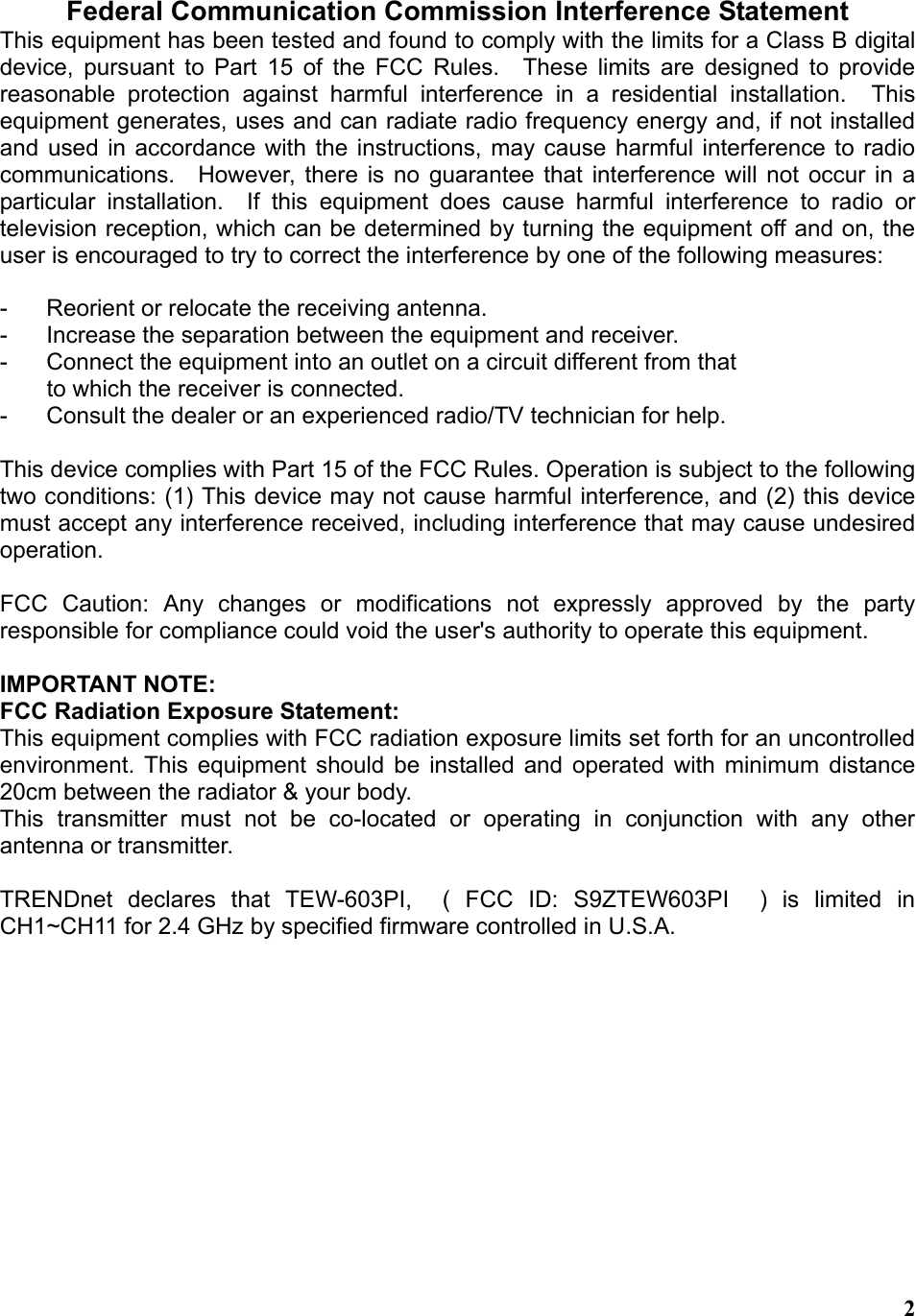  2 Federal Communication Commission Interference Statement This equipment has been tested and found to comply with the limits for a Class B digital device, pursuant to Part 15 of the FCC Rules.  These limits are designed to provide reasonable protection against harmful interference in a residential installation.  This equipment generates, uses and can radiate radio frequency energy and, if not installed and used in accordance with the instructions, may cause harmful interference to radio communications.  However, there is no guarantee that interference will not occur in a particular installation.  If this equipment does cause harmful interference to radio or television reception, which can be determined by turning the equipment off and on, the user is encouraged to try to correct the interference by one of the following measures:  -  Reorient or relocate the receiving antenna. -  Increase the separation between the equipment and receiver. -  Connect the equipment into an outlet on a circuit different from that to which the receiver is connected. -  Consult the dealer or an experienced radio/TV technician for help.  This device complies with Part 15 of the FCC Rules. Operation is subject to the following two conditions: (1) This device may not cause harmful interference, and (2) this device must accept any interference received, including interference that may cause undesired operation.  FCC Caution: Any changes or modifications not expressly approved by the party responsible for compliance could void the user&apos;s authority to operate this equipment.  IMPORTANT NOTE: FCC Radiation Exposure Statement: This equipment complies with FCC radiation exposure limits set forth for an uncontrolled environment. This equipment should be installed and operated with minimum distance 20cm between the radiator &amp; your body. This transmitter must not be co-located or operating in conjunction with any other antenna or transmitter.  TRENDnet declares that TEW-603PI,  ( FCC ID: S9ZTEW603PI  ) is limited in CH1~CH11 for 2.4 GHz by specified firmware controlled in U.S.A.     