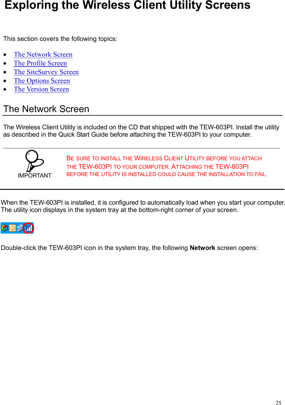  25Exploring the Wireless Client Utility Screens This section covers the following topics:  • The Network Screen • The Profile Screen • The SiteSurvey Screen • The Options Screen • The Version Screen The Network Screen The Wireless Client Utility is included on the CD that shipped with the TEW-603PI. Install the utility as described in the Quick Start Guide before attaching the TEW-603PI to your computer.  IMPORTANT BE SURE TO INSTALL THE WIRELESS CLIENT UTILITY BEFORE YOU ATTACH THE TEW-603PI TO YOUR COMPUTER. ATTACHING THE TEW-603PI BEFORE THE UTILITY IS INSTALLED COULD CAUSE THE INSTALLATION TO FAIL. When the TEW-603PI is installed, it is configured to automatically load when you start your computer. The utility icon displays in the system tray at the bottom-right corner of your screen.     Double-click the TEW-603PI icon in the system tray, the following Network screen opens: 