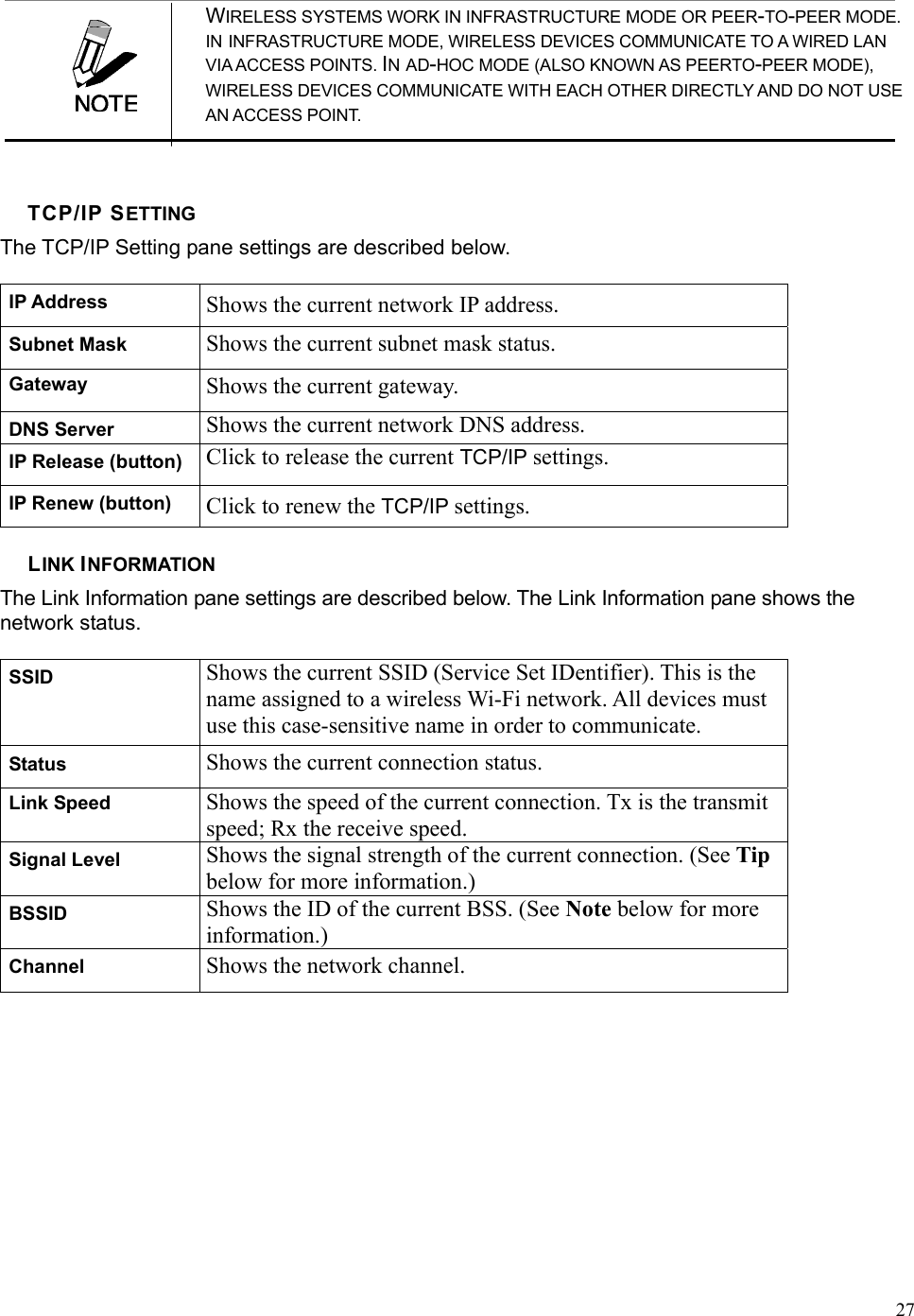  27 WIRELESS SYSTEMS WORK IN INFRASTRUCTURE MODE OR PEER-TO-PEER MODE.                       IN INFRASTRUCTURE MODE, WIRELESS DEVICES COMMUNICATE TO A WIRED LAN           VIA ACCESS POINTS. IN AD-HOC MODE (ALSO KNOWN AS PEERTO-PEER MODE), WIRELESS DEVICES COMMUNICATE WITH EACH OTHER DIRECTLY AND DO NOT USE                                                                                                         AN ACCESS POINT.  TCP/IP SETTING The TCP/IP Setting pane settings are described below. IP Address  Shows the current network IP address. Subnet Mask  Shows the current subnet mask status. Gateway  Shows the current gateway. DNS Server  Shows the current network DNS address. IP Release (button)  Click to release the current TCP/IP settings. IP Renew (button)  Click to renew the TCP/IP settings. LINK INFORMATION The Link Information pane settings are described below. The Link Information pane shows the network status. SSID  Shows the current SSID (Service Set IDentifier). This is the name assigned to a wireless Wi-Fi network. All devices must use this case-sensitive name in order to communicate. Status  Shows the current connection status. Link Speed  Shows the speed of the current connection. Tx is the transmit speed; Rx the receive speed. Signal Level  Shows the signal strength of the current connection. (See Tip below for more information.) BSSID  Shows the ID of the current BSS. (See Note below for more information.) Channel  Shows the network channel.   