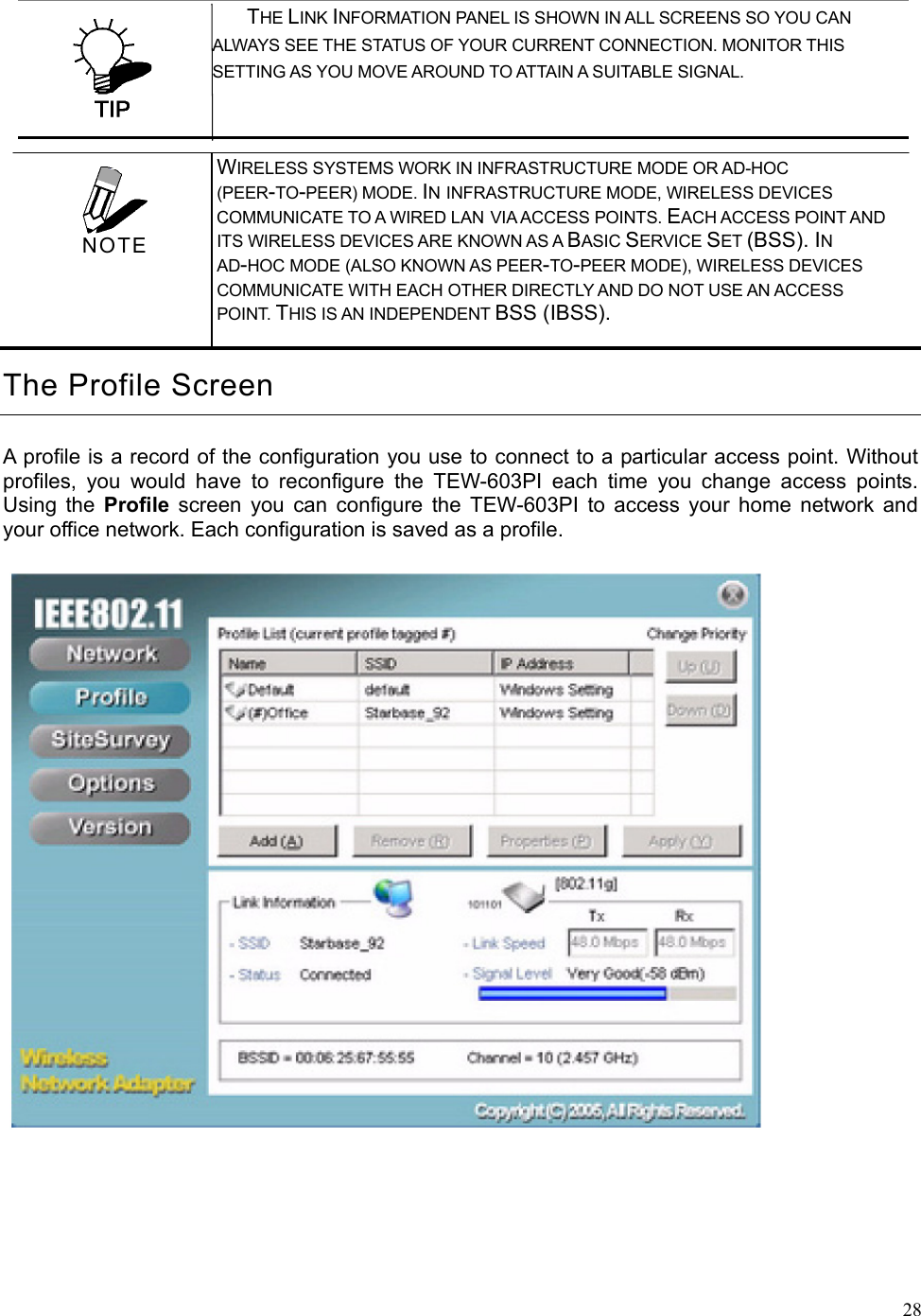  28 THE LINK INFORMATION PANEL IS SHOWN IN ALL SCREENS SO YOU CAN         ALWAYS SEE THE STATUS OF YOUR CURRENT CONNECTION. MONITOR THIS SETTING AS YOU MOVE AROUND TO ATTAIN A SUITABLE SIGNAL. The Profile Screen A profile is a record of the configuration you use to connect to a particular access point. Without profiles, you would have to reconfigure the TEW-603PI each time you change access points. Using the Profile screen you can configure the TEW-603PI to access your home network and your office network. Each configuration is saved as a profile.    WIRELESS SYSTEMS WORK IN INFRASTRUCTURE MODE OR AD-HOC (PEER-TO-PEER) MODE. IN INFRASTRUCTURE MODE, WIRELESS DEVICES COMMUNICATE TO A WIRED LAN VIA ACCESS POINTS. EACH ACCESS POINT AND ITS WIRELESS DEVICES ARE KNOWN AS A BASIC SERVICE SET (BSS). IN AD-HOC MODE (ALSO KNOWN AS PEER-TO-PEER MODE), WIRELESS DEVICES COMMUNICATE WITH EACH OTHER DIRECTLY AND DO NOT USE AN ACCESS POINT. THIS IS AN INDEPENDENT BSS (IBSS).  NOTE 