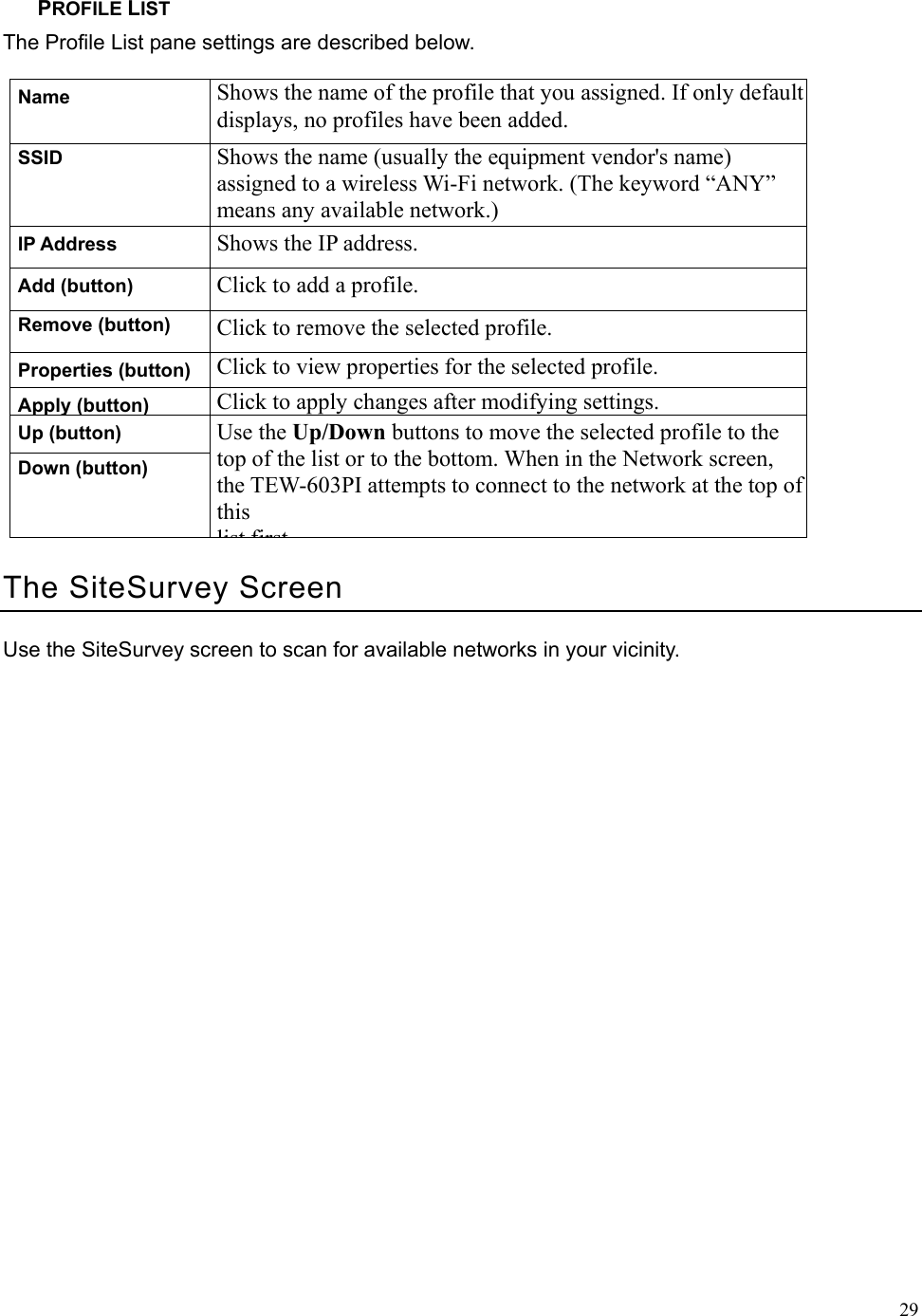  29PROFILE LIST The Profile List pane settings are described below. Name  Shows the name of the profile that you assigned. If only default displays, no profiles have been added. SSID  Shows the name (usually the equipment vendor&apos;s name) assigned to a wireless Wi-Fi network. (The keyword “ANY” means any available network.) IP Address  Shows the IP address. Add (button)  Click to add a profile. Remove (button)  Click to remove the selected profile. Properties (button)  Click to view properties for the selected profile. Apply (button) Click to apply changes after modifying settings. Up (button) Down (button) Use the Up/Down buttons to move the selected profile to the top of the list or to the bottom. When in the Network screen, the TEW-603PI attempts to connect to the network at the top of this list firstThe SiteSurvey Screen Use the SiteSurvey screen to scan for available networks in your vicinity. 