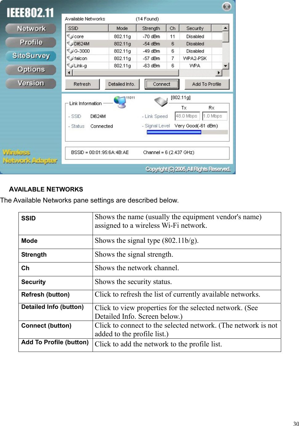  30 AVAILABLE NETWORKS The Available Networks pane settings are described below. SSID  Shows the name (usually the equipment vendor&apos;s name) assigned to a wireless Wi-Fi network. Mode  Shows the signal type (802.11b/g). Strength  Shows the signal strength. Ch  Shows the network channel. Security  Shows the security status. Refresh (button)  Click to refresh the list of currently available networks. Detailed Info (button)  Click to view properties for the selected network. (See Detailed Info. Screen below.) Connect (button)  Click to connect to the selected network. (The network is not added to the profile list.) Add To Profile (button)  Click to add the network to the profile list. 