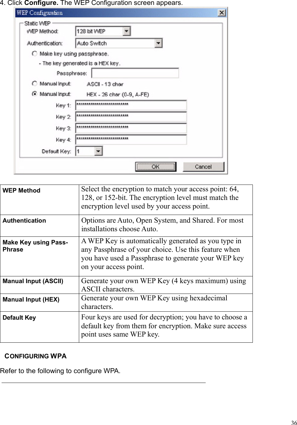  364. Click Configure. The WEP Configuration screen appears.  WEP Method  Select the encryption to match your access point: 64, 128, or 152-bit. The encryption level must match the encryption level used by your access point. Authentication  Options are Auto, Open System, and Shared. For most installations choose Auto.   Make Key using Pass- Phrase A WEP Key is automatically generated as you type in any Passphrase of your choice. Use this feature when you have used a Passphrase to generate your WEP key on your access point. Manual Input (ASCII)  Generate your own WEP Key (4 keys maximum) using ASCII characters. Manual Input (HEX)  Generate your own WEP Key using hexadecimal characters. Default Key  Four keys are used for decryption; you have to choose a default key from them for encryption. Make sure access point uses same WEP key.  CONFIGURING WPA Refer to the following to configure WPA. 