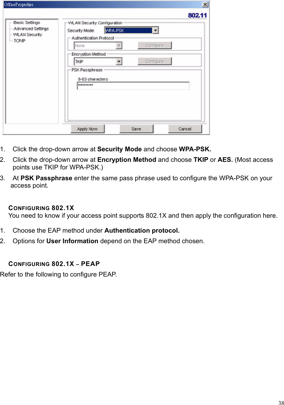  38 1.  Click the drop-down arrow at Security Mode and choose WPA-PSK. 2.  Click the drop-down arrow at Encryption Method and choose TKIP or AES. (Most access points use TKIP for WPA-PSK.) 3. At PSK Passphrase enter the same pass phrase used to configure the WPA-PSK on your access point.   CONFIGURING 802.1X You need to know if your access point supports 802.1X and then apply the configuration here.  1.  Choose the EAP method under Authentication protocol. 2. Options for User Information depend on the EAP method chosen.   CONFIGURING 802.1X – PEAP Refer to the following to configure PEAP. 