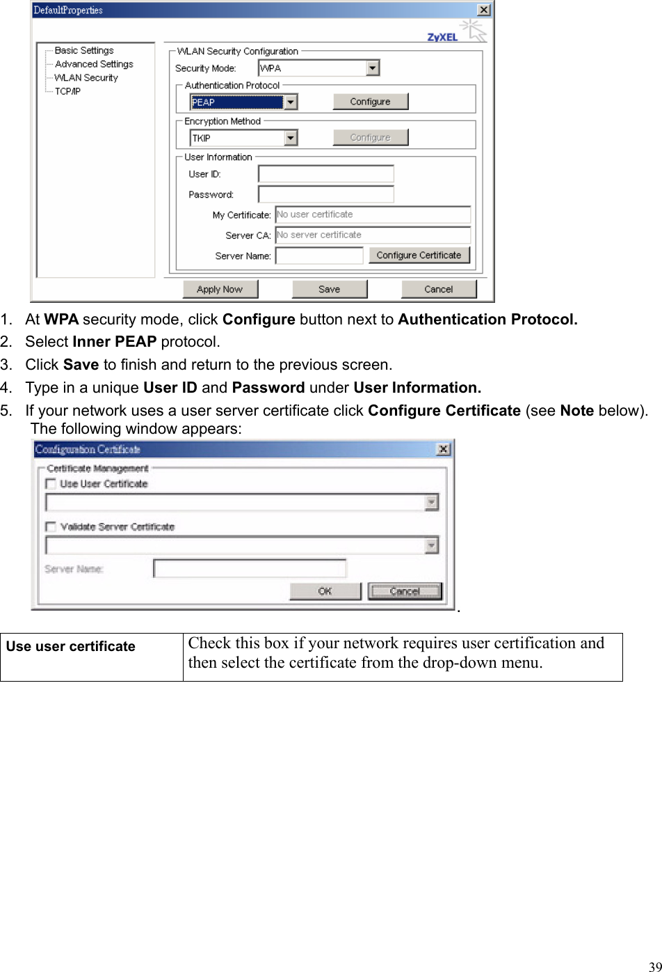  39 1. At WPA security mode, click Configure button next to Authentication Protocol. 2. Select Inner PEAP protocol. 3. Click Save to finish and return to the previous screen. 4.  Type in a unique User ID and Password under User Information. 5.  If your network uses a user server certificate click Configure Certificate (see Note below). The following window appears:  Use user certificate  Check this box if your network requires user certification and then select the certificate from the drop-down menu. 