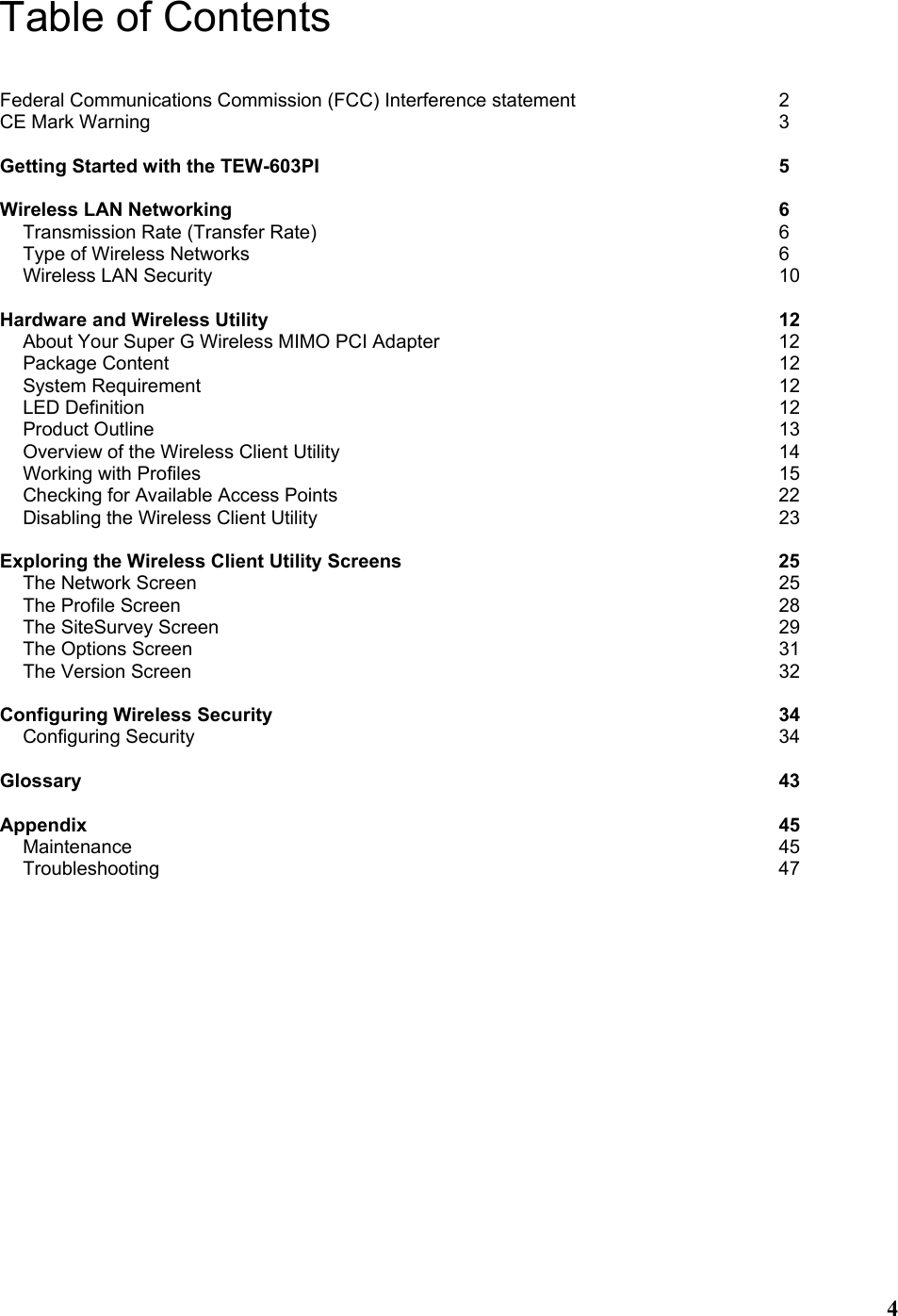  4Table of Contents  Federal Communications Commission (FCC) Interference statement     2 CE Mark Warning              3  Getting Started with the TEW-603PI           5  Wireless LAN Networking            6 Transmission Rate (Transfer Rate)           6 Type of Wireless Networks            6 Wireless LAN Security             10  Hardware and Wireless Utility            12 About Your Super G Wireless MIMO PCI Adapter        12 Package Content              12 System Requirement             12 LED Definition              12 Product Outline              13 Overview of the Wireless Client Utility          14 Working with Profiles             15 Checking for Available Access Points          22 Disabling the Wireless Client Utility           23  Exploring the Wireless Client Utility Screens         25 The Network Screen             25 The Profile Screen              28 The SiteSurvey Screen             29 The Options Screen             31 The Version Screen             32  Configuring Wireless Security            34 Configuring Security             34  Glossary                43  Appendix                45 Maintenance               45 Troubleshooting              47      