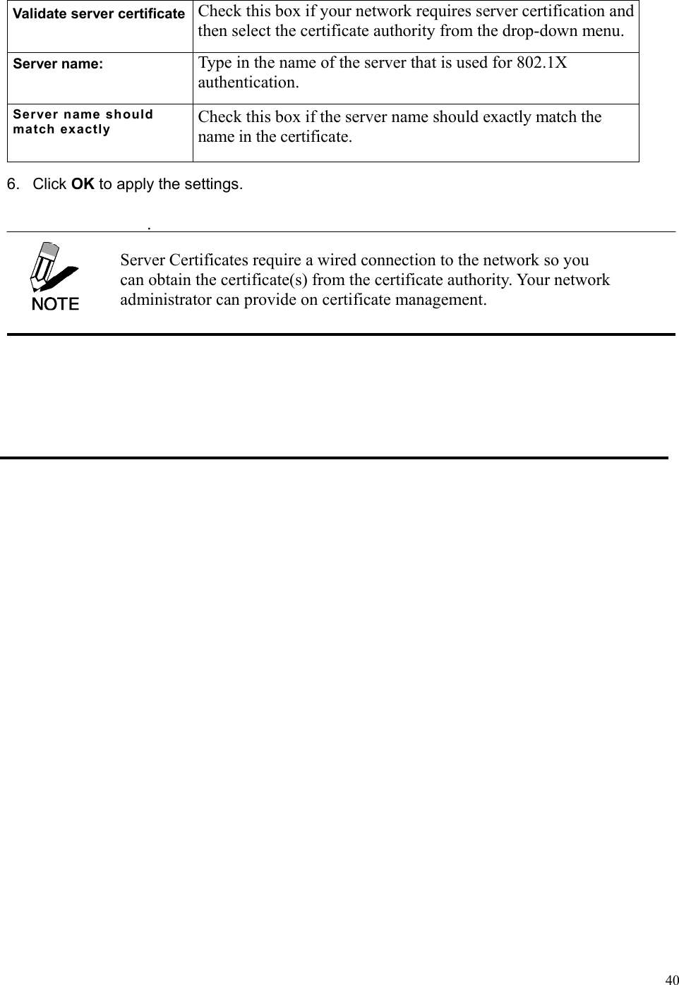  40Validate server certificate  Check this box if your network requires server certification and then select the certificate authority from the drop-down menu. Server name:  Type in the name of the server that is used for 802.1X authentication. Server name should match exactly Check this box if the server name should exactly match the name in the certificate. 6. Click OK to apply the settings.  . Server Certificates require a wired connection to the network so you can obtain the certificate(s) from the certificate authority. Your network administrator can provide on certificate management. 