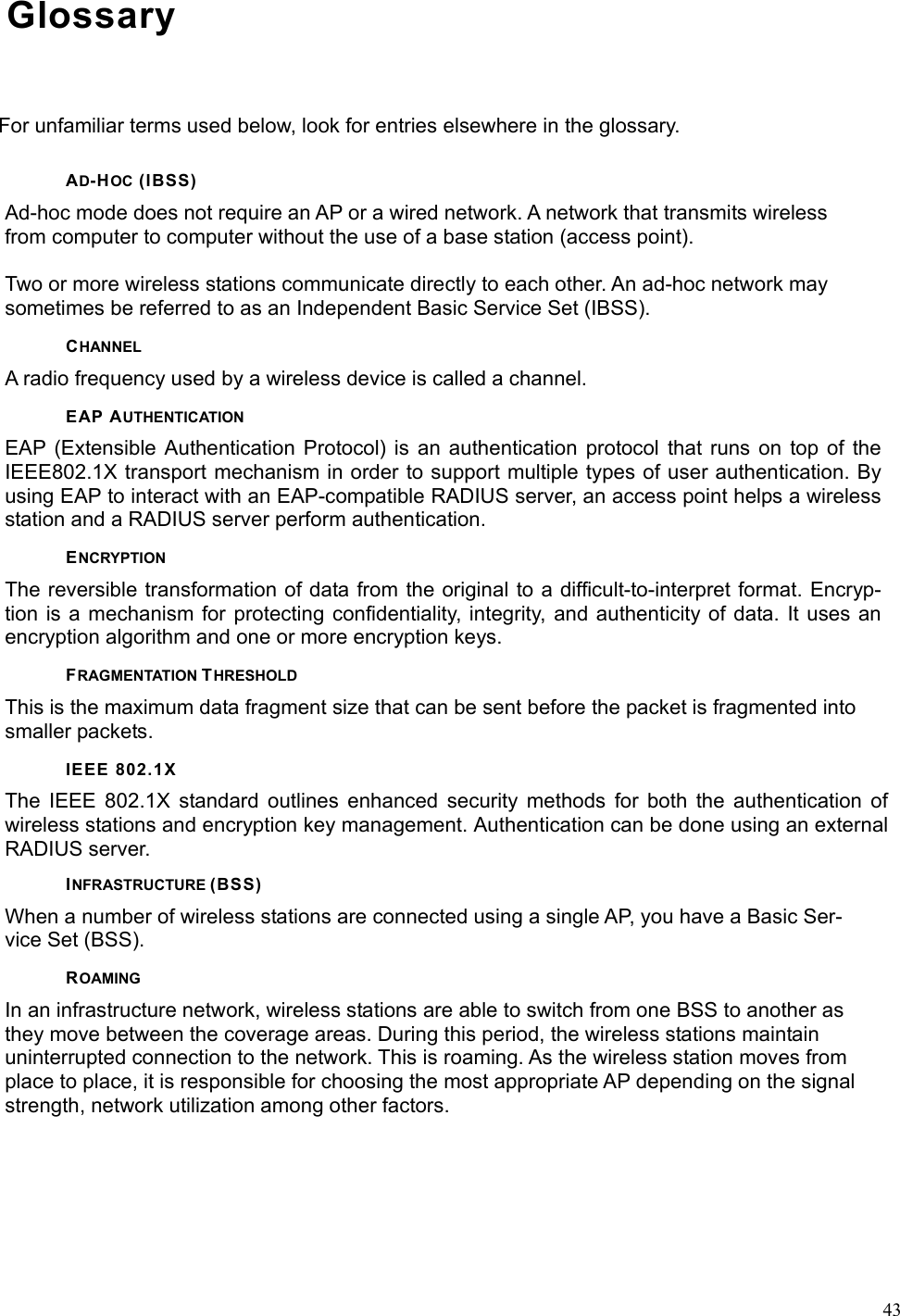  43Glossary For unfamiliar terms used below, look for entries elsewhere in the glossary. AD-HOC (IBSS) Ad-hoc mode does not require an AP or a wired network. A network that transmits wireless from computer to computer without the use of a base station (access point).  Two or more wireless stations communicate directly to each other. An ad-hoc network may sometimes be referred to as an Independent Basic Service Set (IBSS). CHANNEL A radio frequency used by a wireless device is called a channel. EAP AUTHENTICATION EAP (Extensible Authentication Protocol) is an authentication protocol that runs on top of the IEEE802.1X transport mechanism in order to support multiple types of user authentication. By using EAP to interact with an EAP-compatible RADIUS server, an access point helps a wireless station and a RADIUS server perform authentication. ENCRYPTION The reversible transformation of data from the original to a difficult-to-interpret format. Encryp-tion is a mechanism for protecting confidentiality, integrity, and authenticity of data. It uses an encryption algorithm and one or more encryption keys. FRAGMENTATION THRESHOLD This is the maximum data fragment size that can be sent before the packet is fragmented into smaller packets. IEEE 802.1X The IEEE 802.1X standard outlines enhanced security methods for both the authentication of wireless stations and encryption key management. Authentication can be done using an external RADIUS server. INFRASTRUCTURE (BSS) When a number of wireless stations are connected using a single AP, you have a Basic Ser-vice Set (BSS). ROAMING In an infrastructure network, wireless stations are able to switch from one BSS to another as they move between the coverage areas. During this period, the wireless stations maintain uninterrupted connection to the network. This is roaming. As the wireless station moves from place to place, it is responsible for choosing the most appropriate AP depending on the signal strength, network utilization among other factors. 