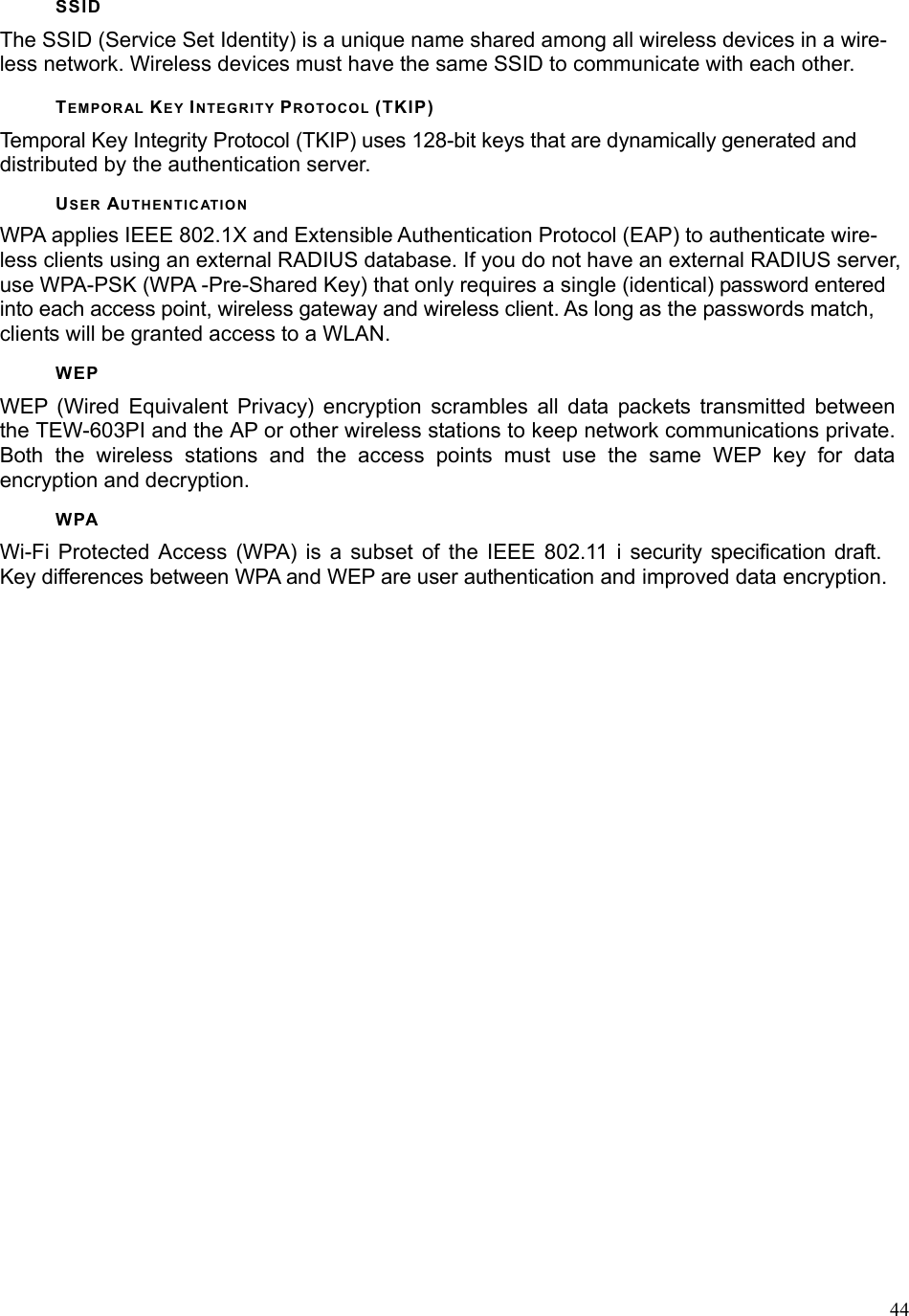  44SSID The SSID (Service Set Identity) is a unique name shared among all wireless devices in a wire-less network. Wireless devices must have the same SSID to communicate with each other. TEMPORAL KEY INTEGRITY PROTOCOL (TKIP) Temporal Key Integrity Protocol (TKIP) uses 128-bit keys that are dynamically generated and distributed by the authentication server. USER AUTHENTICATION WPA applies IEEE 802.1X and Extensible Authentication Protocol (EAP) to authenticate wire-less clients using an external RADIUS database. If you do not have an external RADIUS server, use WPA-PSK (WPA -Pre-Shared Key) that only requires a single (identical) password entered into each access point, wireless gateway and wireless client. As long as the passwords match, clients will be granted access to a WLAN. WEP WEP (Wired Equivalent Privacy) encryption scrambles all data packets transmitted between the TEW-603PI and the AP or other wireless stations to keep network communications private. Both the wireless stations and the access points must use the same WEP key for data encryption and decryption. WPA Wi-Fi Protected Access (WPA) is a subset of the IEEE 802.11 i security specification draft. Key differences between WPA and WEP are user authentication and improved data encryption. 