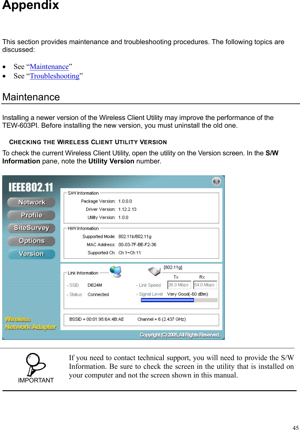  45Appendix This section provides maintenance and troubleshooting procedures. The following topics are discussed:  • See “Maintenance”  • See “Troubleshooting”  Maintenance Installing a newer version of the Wireless Client Utility may improve the performance of the TEW-603PI. Before installing the new version, you must uninstall the old one.  CHECKING THE WIRELESS CLIENT UTILITY VERSION To check the current Wireless Client Utility, open the utility on the Version screen. In the S/W Information pane, note the Utility Version number.   IMPORTANT If you need to contact technical support, you will need to provide the S/W Information. Be sure to check the screen in the utility that is installed on your computer and not the screen shown in this manual. 