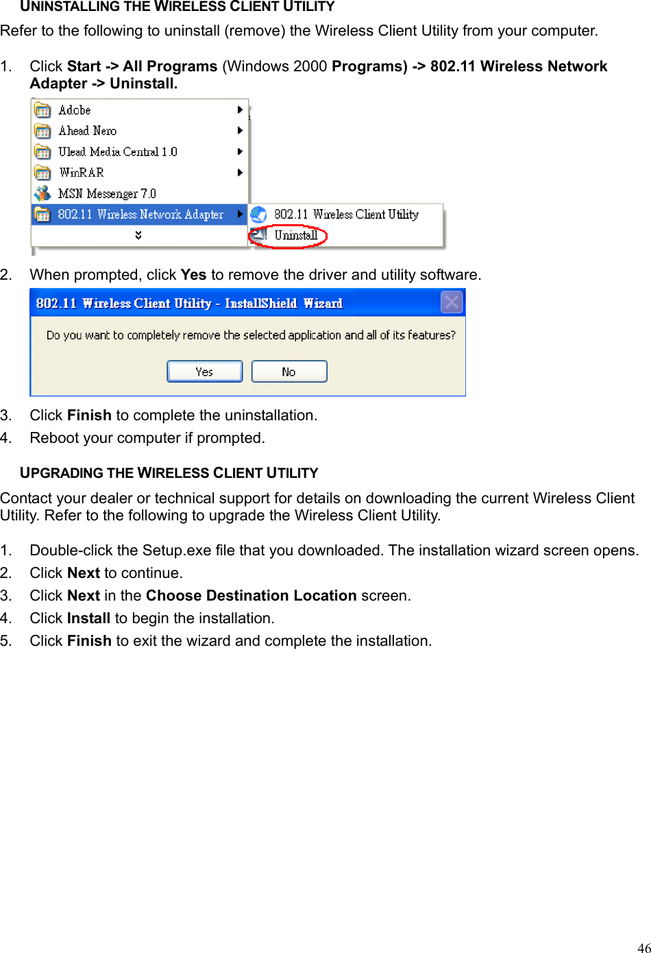  46UNINSTALLING THE WIRELESS CLIENT UTILITY Refer to the following to uninstall (remove) the Wireless Client Utility from your computer.  1. Click Start -&gt; All Programs (Windows 2000 Programs) -&gt; 802.11 Wireless Network Adapter -&gt; Uninstall.  2.  When prompted, click Yes to remove the driver and utility software.  3. Click Finish to complete the uninstallation. 4.  Reboot your computer if prompted.  UPGRADING THE WIRELESS CLIENT UTILITY Contact your dealer or technical support for details on downloading the current Wireless Client Utility. Refer to the following to upgrade the Wireless Client Utility.  1.  Double-click the Setup.exe file that you downloaded. The installation wizard screen opens. 2. Click Next to continue. 3. Click Next in the Choose Destination Location screen. 4. Click Install to begin the installation. 5. Click Finish to exit the wizard and complete the installation. 