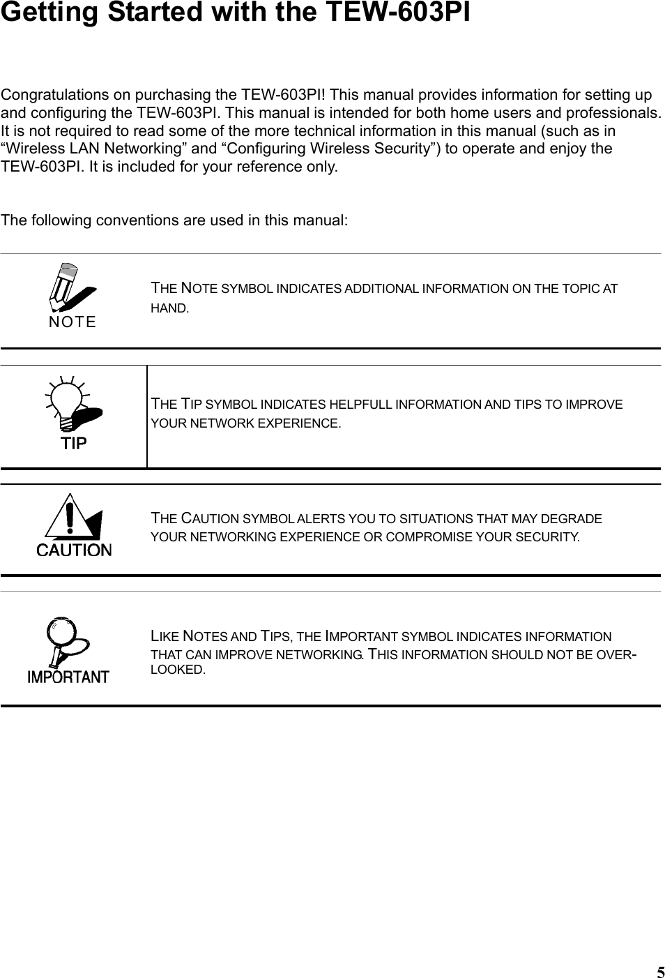  5Getting Started with the TEW-603PI Congratulations on purchasing the TEW-603PI! This manual provides information for setting up and configuring the TEW-603PI. This manual is intended for both home users and professionals. It is not required to read some of the more technical information in this manual (such as in “Wireless LAN Networking” and “Configuring Wireless Security”) to operate and enjoy the TEW-603PI. It is included for your reference only.   The following conventions are used in this manual:     THE NOTE SYMBOL INDICATES ADDITIONAL INFORMATION ON THE TOPIC AT HAND. THE TIP SYMBOL INDICATES HELPFULL INFORMATION AND TIPS TO IMPROVE YOUR NETWORK EXPERIENCE. THE CAUTION SYMBOL ALERTS YOU TO SITUATIONS THAT MAY DEGRADE YOUR NETWORKING EXPERIENCE OR COMPROMISE YOUR SECURITY.  NOTE LIKE NOTES AND TIPS, THE IMPORTANT SYMBOL INDICATES INFORMATION THAT CAN IMPROVE NETWORKING. THIS INFORMATION SHOULD NOT BE OVER-LOOKED. 