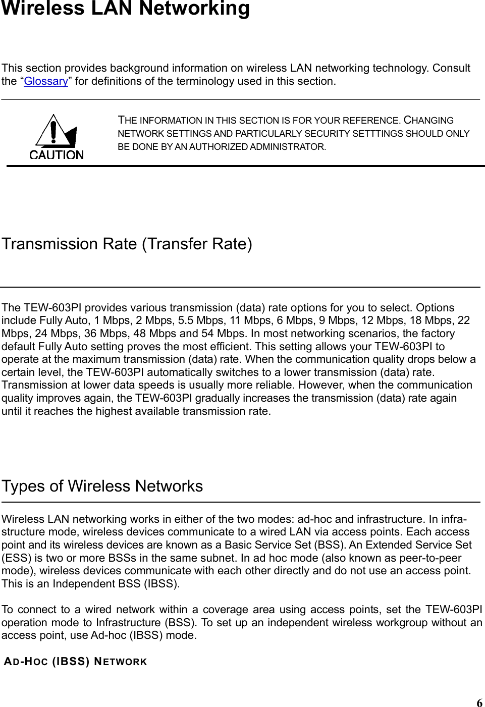  6Wireless LAN Networking This section provides background information on wireless LAN networking technology. Consult the “Glossary” for definitions of the terminology used in this section. THE INFORMATION IN THIS SECTION IS FOR YOUR REFERENCE. CHANGING NETWORK SETTINGS AND PARTICULARLY SECURITY SETTTINGS SHOULD ONLY BE DONE BY AN AUTHORIZED ADMINISTRATOR.  Transmission Rate (Transfer Rate) The TEW-603PI provides various transmission (data) rate options for you to select. Options include Fully Auto, 1 Mbps, 2 Mbps, 5.5 Mbps, 11 Mbps, 6 Mbps, 9 Mbps, 12 Mbps, 18 Mbps, 22 Mbps, 24 Mbps, 36 Mbps, 48 Mbps and 54 Mbps. In most networking scenarios, the factory default Fully Auto setting proves the most efficient. This setting allows your TEW-603PI to operate at the maximum transmission (data) rate. When the communication quality drops below a certain level, the TEW-603PI automatically switches to a lower transmission (data) rate. Transmission at lower data speeds is usually more reliable. However, when the communication quality improves again, the TEW-603PI gradually increases the transmission (data) rate again until it reaches the highest available transmission rate.  Types of Wireless Networks Wireless LAN networking works in either of the two modes: ad-hoc and infrastructure. In infra-structure mode, wireless devices communicate to a wired LAN via access points. Each access point and its wireless devices are known as a Basic Service Set (BSS). An Extended Service Set (ESS) is two or more BSSs in the same subnet. In ad hoc mode (also known as peer-to-peer mode), wireless devices communicate with each other directly and do not use an access point. This is an Independent BSS (IBSS).  To connect to a wired network within a coverage area using access points, set the TEW-603PI operation mode to Infrastructure (BSS). To set up an independent wireless workgroup without an access point, use Ad-hoc (IBSS) mode.  AD-HOC (IBSS) NETWORK  