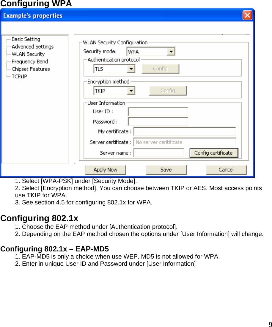  9Configuring WPA  1. Select [WPA-PSK] under [Security Mode]. 2. Select [Encryption method]. You can choose between TKIP or AES. Most access points use TKIP for WPA. 3. See section 4.5 for configuring 802.1x for WPA.  Configuring 802.1x 1. Choose the EAP method under [Authentication protocol]. 2. Depending on the EAP method chosen the options under [User Information] will change.  Configuring 802.1x – EAP-MD5 1. EAP-MD5 is only a choice when use WEP. MD5 is not allowed for WPA. 2. Enter in unique User ID and Password under [User Information] 