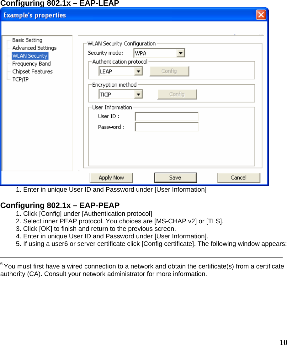  10Configuring 802.1x – EAP-LEAP  1. Enter in unique User ID and Password under [User Information]  Configuring 802.1x – EAP-PEAP 1. Click [Config] under [Authentication protocol] 2. Select inner PEAP protocol. You choices are [MS-CHAP v2] or [TLS]. 3. Click [OK] to finish and return to the previous screen. 4. Enter in unique User ID and Password under [User Information]. 5. If using a user6 or server certificate click [Config certificate]. The following window appears:   6 You must first have a wired connection to a network and obtain the certificate(s) from a certificate authority (CA). Consult your network administrator for more information.  