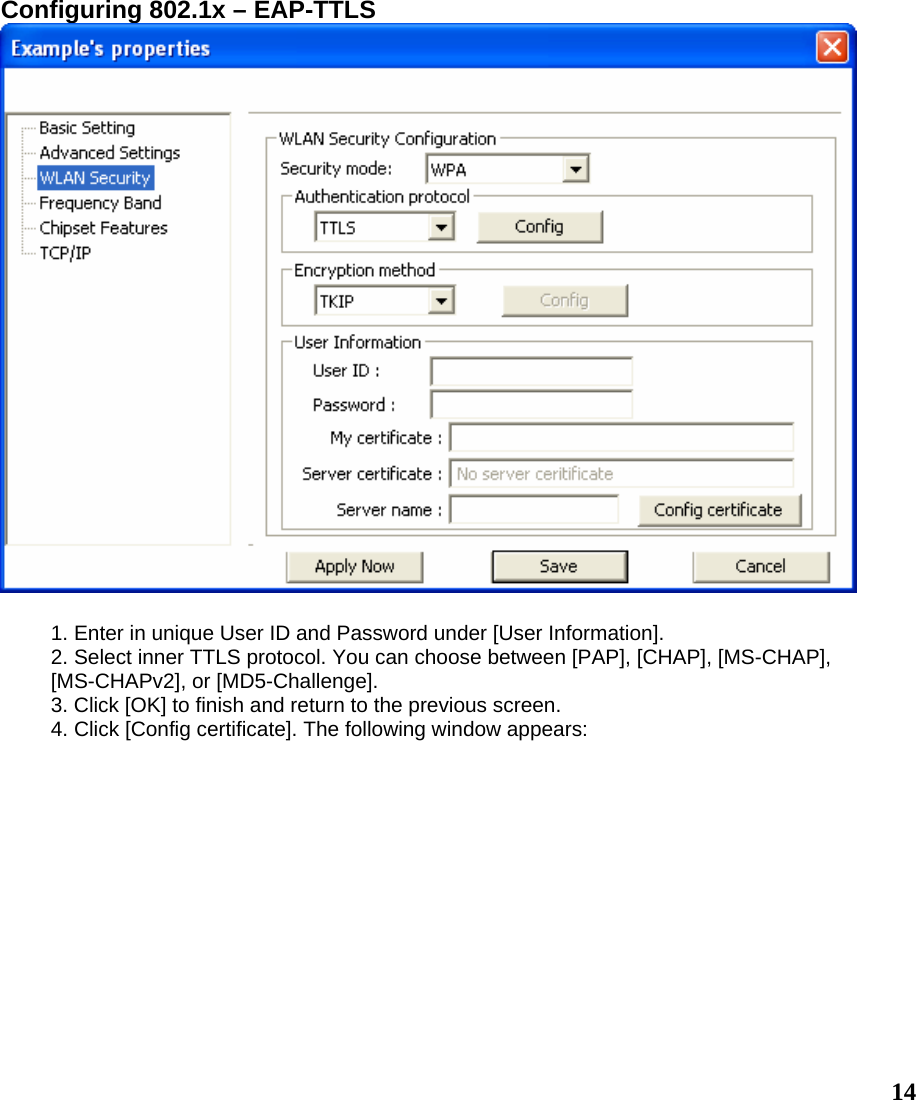  14Configuring 802.1x – EAP-TTLS   1. Enter in unique User ID and Password under [User Information]. 2. Select inner TTLS protocol. You can choose between [PAP], [CHAP], [MS-CHAP], [MS-CHAPv2], or [MD5-Challenge]. 3. Click [OK] to finish and return to the previous screen. 4. Click [Config certificate]. The following window appears: 
