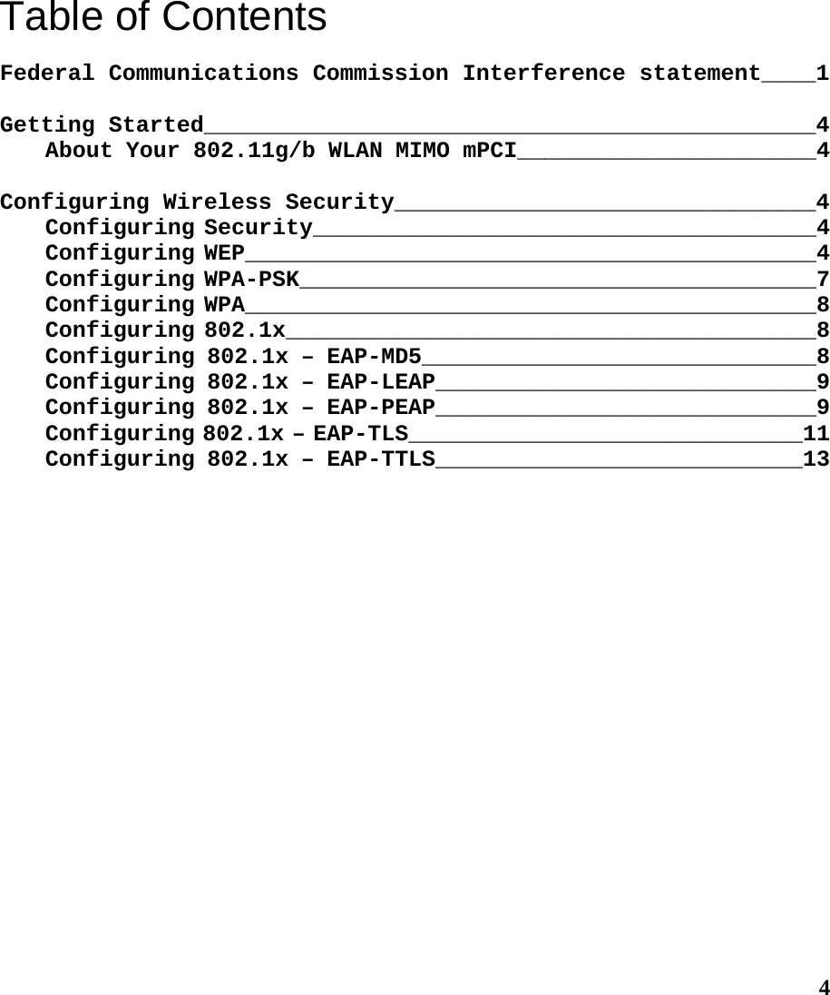  4Table of Contents  Federal Communications Commission Interference statement____1  Getting Started_____________________________________________4 About Your 802.11g/b WLAN MIMO mPCI______________________4  Configuring Wireless Security_______________________________4 Configuring Security_____________________________________4 Configuring WEP__________________________________________4 Configuring WPA-PSK______________________________________7 Configuring WPA__________________________________________8 Configuring 802.1x_______________________________________8 Configuring 802.1x – EAP-MD5_____________________________8 Configuring 802.1x – EAP-LEAP____________________________9 Configuring 802.1x – EAP-PEAP____________________________9 Configuring 802.1x – EAP-TLS_____________________________11 Configuring 802.1x – EAP-TTLS___________________________13 