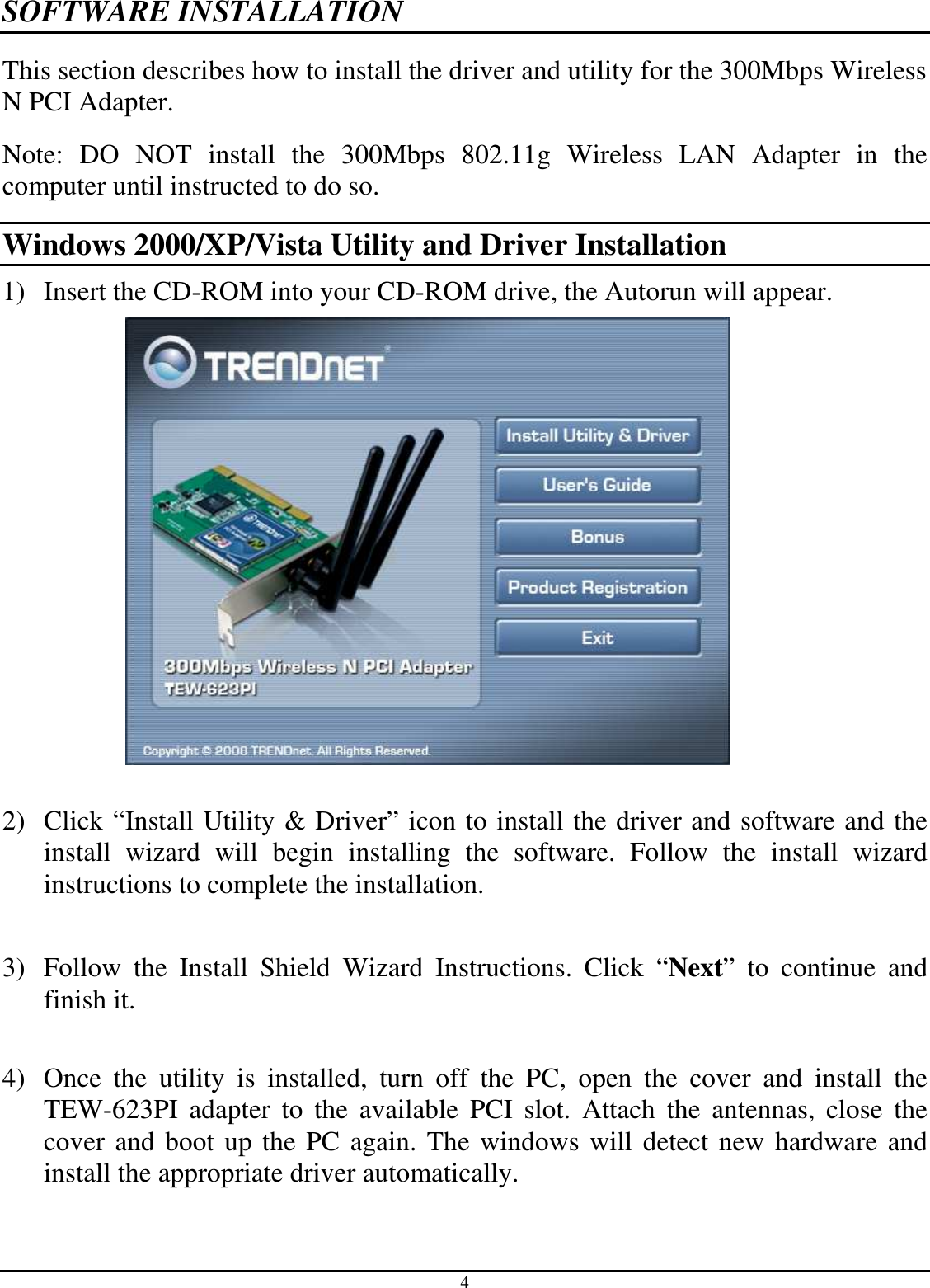 4 SOFTWARE INSTALLATION This section describes how to install the driver and utility for the 300Mbps Wireless N PCI Adapter. Note:  DO  NOT  install  the  300Mbps  802.11g  Wireless  LAN  Adapter  in  the computer until instructed to do so. Windows 2000/XP/Vista Utility and Driver Installation 1) Insert the CD-ROM into your CD-ROM drive, the Autorun will appear.     2) Click “Install Utility &amp; Driver” icon to install the driver and software and the install  wizard  will  begin  installing  the  software.  Follow  the  install  wizard instructions to complete the installation.   3) Follow  the  Install  Shield  Wizard  Instructions.  Click  “Next”  to  continue  and finish it.   4) Once  the  utility  is  installed,  turn  off  the  PC,  open  the  cover  and  install  the TEW-623PI  adapter  to  the  available  PCI  slot.  Attach  the  antennas,  close  the cover and boot up the PC again. The windows will detect new hardware and install the appropriate driver automatically.  
