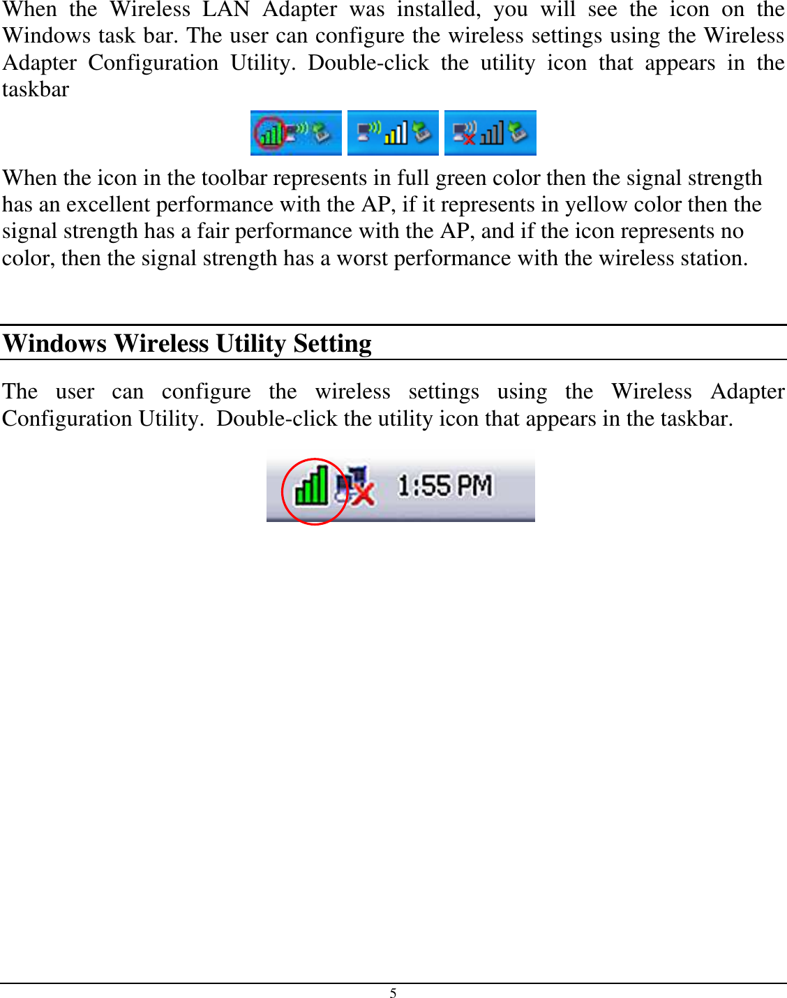 5    When  the  Wireless  LAN  Adapter  was  installed,  you  will  see  the  icon  on  the Windows task bar. The user can configure the wireless settings using the Wireless Adapter  Configuration  Utility.  Double-click  the  utility  icon  that  appears  in  the taskbar      When the icon in the toolbar represents in full green color then the signal strength has an excellent performance with the AP, if it represents in yellow color then the signal strength has a fair performance with the AP, and if the icon represents no color, then the signal strength has a worst performance with the wireless station.  Windows Wireless Utility Setting The  user  can  configure  the  wireless  settings  using  the  Wireless  Adapter Configuration Utility.  Double-click the utility icon that appears in the taskbar.  