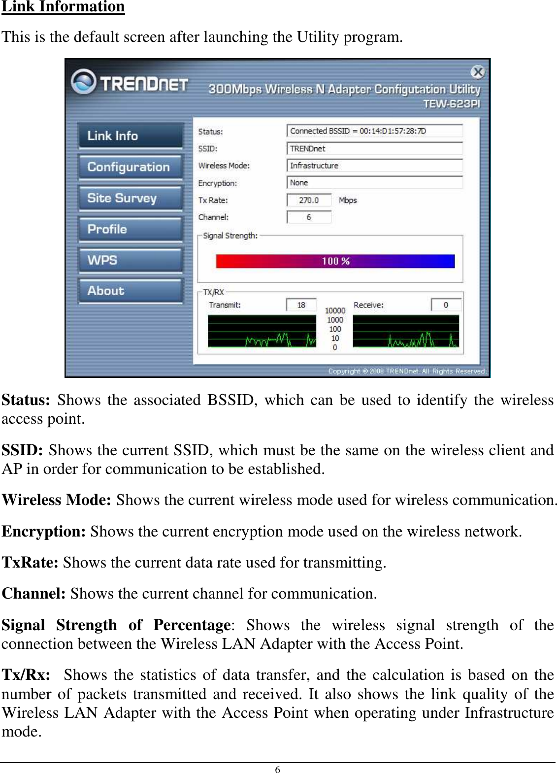 6 Link Information This is the default screen after launching the Utility program.  Status: Shows the associated BSSID, which can be used to identify the wireless access point. SSID: Shows the current SSID, which must be the same on the wireless client and AP in order for communication to be established. Wireless Mode: Shows the current wireless mode used for wireless communication. Encryption: Shows the current encryption mode used on the wireless network. TxRate: Shows the current data rate used for transmitting. Channel: Shows the current channel for communication. Signal  Strength  of  Percentage:  Shows  the  wireless  signal  strength  of  the connection between the Wireless LAN Adapter with the Access Point. Tx/Rx:  Shows the statistics of data transfer, and the calculation is based on the number of packets transmitted and received. It also shows the link quality of the Wireless LAN Adapter with the Access Point when operating under Infrastructure mode. 