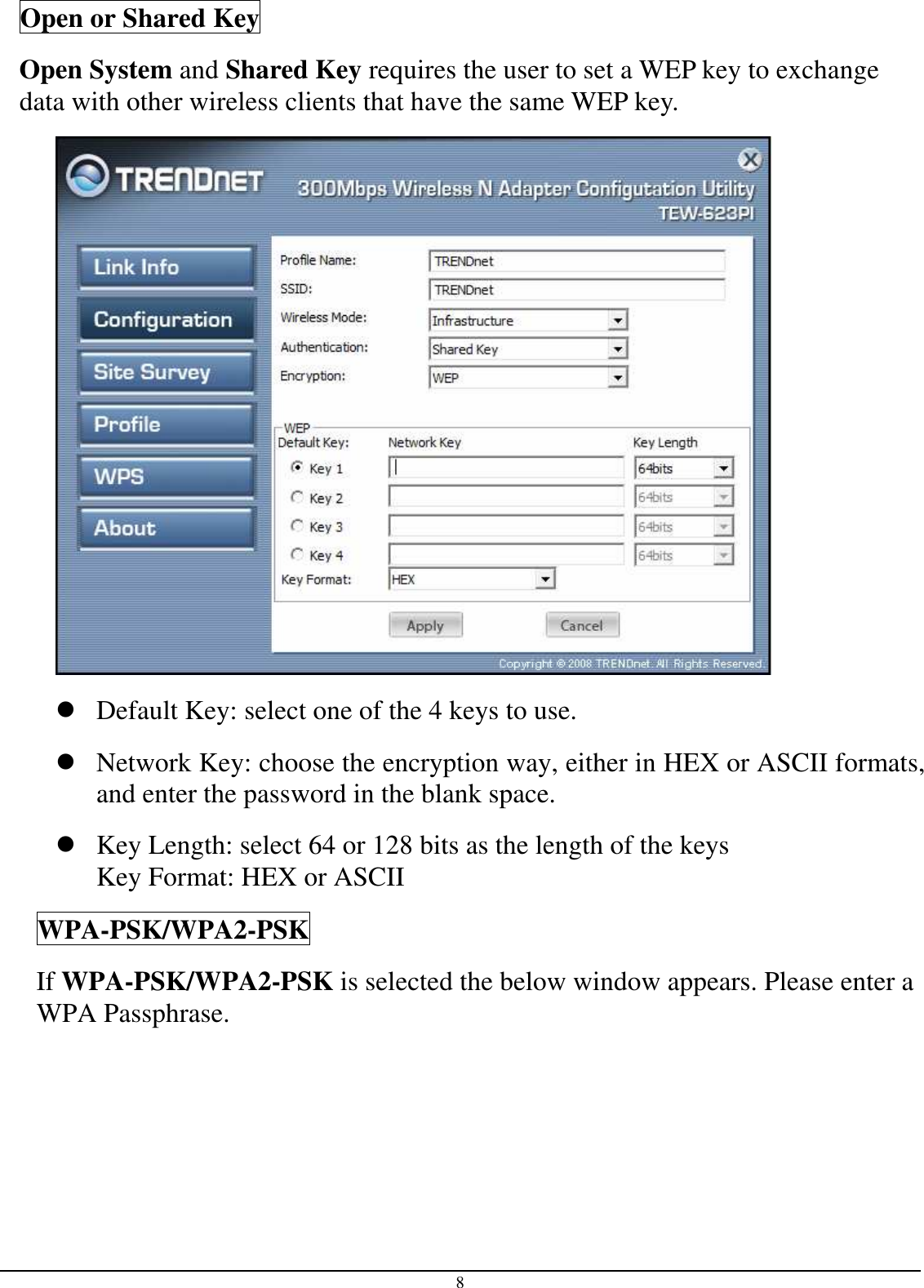 8 Open or Shared Key Open System and Shared Key requires the user to set a WEP key to exchange data with other wireless clients that have the same WEP key.   Default Key: select one of the 4 keys to use.  Network Key: choose the encryption way, either in HEX or ASCII formats, and enter the password in the blank space.   Key Length: select 64 or 128 bits as the length of the keys Key Format: HEX or ASCII WPA-PSK/WPA2-PSK If WPA-PSK/WPA2-PSK is selected the below window appears. Please enter a WPA Passphrase. 