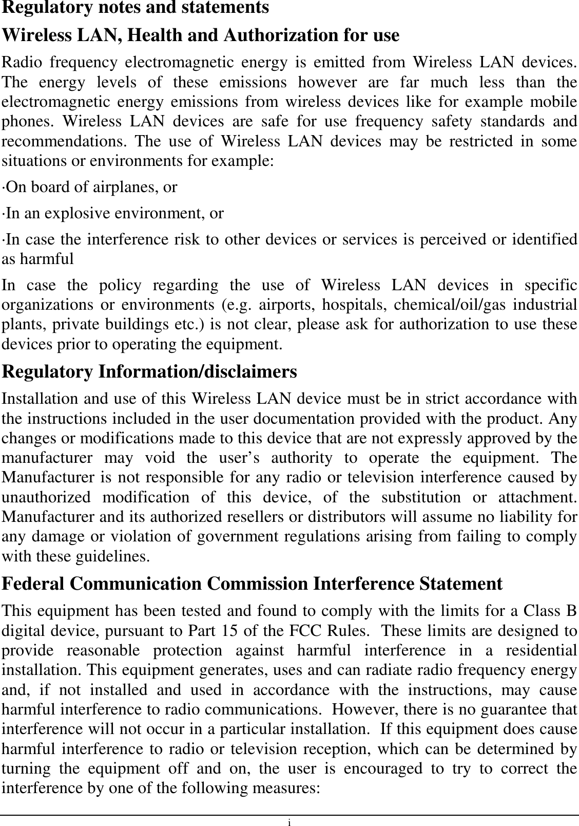 i Regulatory notes and statements Wireless LAN, Health and Authorization for use Radio  frequency  electromagnetic  energy  is  emitted  from  Wireless  LAN  devices. The  energy  levels  of  these  emissions  however  are  far  much  less  than  the electromagnetic  energy  emissions  from wireless devices like for example  mobile phones.  Wireless  LAN  devices  are  safe  for  use  frequency  safety  standards  and recommendations.  The  use  of  Wireless  LAN  devices  may  be  restricted  in  some situations or environments for example: ·On board of airplanes, or ·In an explosive environment, or ·In case the interference risk to other devices or services is perceived or identified as harmful In  case  the  policy  regarding  the  use  of  Wireless  LAN  devices  in  specific organizations  or environments  (e.g.  airports,  hospitals, chemical/oil/gas  industrial plants, private buildings etc.) is not clear, please ask for authorization to use these devices prior to operating the equipment. Regulatory Information/disclaimers Installation and use of this Wireless LAN device must be in strict accordance with the instructions included in the user documentation provided with the product. Any changes or modifications made to this device that are not expressly approved by the manufacturer  may  void  the  user’s  authority  to  operate  the  equipment.  The Manufacturer is not responsible for any radio or television interference caused by unauthorized  modification  of  this  device,  of  the  substitution  or  attachment. Manufacturer and its authorized resellers or distributors will assume no liability for any damage or violation of government regulations arising from failing to comply with these guidelines. Federal Communication Commission Interference Statement This equipment has been tested and found to comply with the limits for a Class B digital device, pursuant to Part 15 of the FCC Rules.  These limits are designed to provide  reasonable  protection  against  harmful  interference  in  a  residential installation. This equipment generates, uses and can radiate radio frequency energy and,  if  not  installed  and  used  in  accordance  with  the  instructions,  may  cause harmful interference to radio communications.  However, there is no guarantee that interference will not occur in a particular installation.  If this equipment does cause harmful interference to radio or television reception, which can be determined by turning  the  equipment  off  and  on,  the  user  is  encouraged  to  try  to  correct  the interference by one of the following measures: 