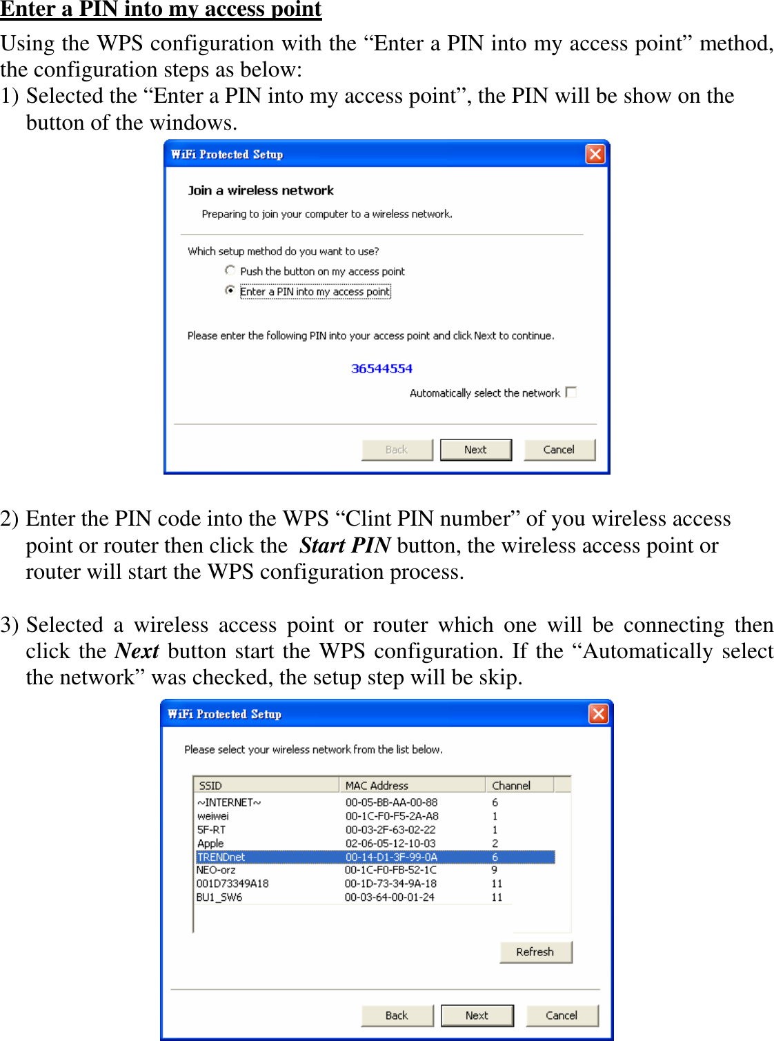   Enter a PIN into my access point Using the WPS configuration with the “Enter a PIN into my access point” method, the configuration steps as below: 1) Selected the “Enter a PIN into my access point”, the PIN will be show on the button of the windows.   2) Enter the PIN code into the WPS “Clint PIN number” of you wireless access point or router then click the  Start PIN button, the wireless access point or router will start the WPS configuration process.  3) Selected  a  wireless  access  point  or  router  which  one  will  be  connecting  then click the Next button start the WPS configuration. If the “Automatically select the network” was checked, the setup step will be skip.  