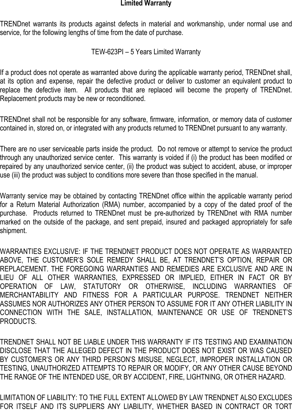  Limited Warranty  TRENDnet  warrants  its  products  against  defects  in  material  and  workmanship,  under  normal  use  and service, for the following lengths of time from the date of purchase.    TEW-623PI – 5 Years Limited Warranty  If a product does not operate as warranted above during the applicable warranty period, TRENDnet shall, at  its  option  and  expense,  repair the  defective product or deliver to  customer  an  equivalent product  to replace  the  defective  item.    All  products  that  are  replaced  will  become  the  property  of  TRENDnet.  Replacement products may be new or reconditioned.  TRENDnet shall not be responsible for any software, firmware, information, or memory data of customer contained in, stored on, or integrated with any products returned to TRENDnet pursuant to any warranty.  There are no user serviceable parts inside the product.  Do not remove or attempt to service the product through any unauthorized service center.  This warranty is voided if (i) the product has been modified or repaired by any unauthorized service center, (ii) the product was subject to accident, abuse, or improper use (iii) the product was subject to conditions more severe than those specified in the manual.  Warranty service may be obtained by contacting TRENDnet office within the applicable warranty period for  a  Return  Material  Authorization  (RMA)  number,  accompanied  by  a  copy  of  the  dated  proof  of  the purchase.    Products  returned  to  TRENDnet  must  be  pre-authorized  by  TRENDnet  with  RMA  number marked on  the  outside of the package, and sent  prepaid, insured  and  packaged appropriately for  safe shipment.    WARRANTIES EXCLUSIVE: IF THE TRENDNET PRODUCT DOES NOT OPERATE AS WARRANTED ABOVE,  THE  CUSTOMER’S  SOLE  REMEDY  SHALL  BE,  AT  TRENDNET’S  OPTION,  REPAIR  OR REPLACEMENT. THE FOREGOING WARRANTIES AND REMEDIES  ARE  EXCLUSIVE AND  ARE  IN LIEU  OF  ALL  OTHER  WARRANTIES,  EXPRESSED  OR  IMPLIED,  EITHER  IN  FACT  OR  BY OPERATION  OF  LAW,  STATUTORY  OR  OTHERWISE,  INCLUDING  WARRANTIES  OF MERCHANTABILITY  AND  FITNESS  FOR  A  PARTICULAR  PURPOSE.  TRENDNET  NEITHER ASSUMES NOR AUTHORIZES ANY OTHER PERSON TO ASSUME FOR IT ANY OTHER LIABILITY IN CONNECTION  WITH  THE  SALE,  INSTALLATION,  MAINTENANCE  OR  USE  OF  TRENDNET’S PRODUCTS.  TRENDNET SHALL NOT BE LIABLE UNDER THIS WARRANTY IF ITS TESTING AND EXAMINATION DISCLOSE THAT THE ALLEGED DEFECT IN THE PRODUCT DOES NOT EXIST OR WAS CAUSED BY  CUSTOMER’S OR  ANY  THIRD  PERSON’S MISUSE, NEGLECT, IMPROPER INSTALLATION OR TESTING, UNAUTHORIZED ATTEMPTS TO REPAIR OR MODIFY, OR ANY OTHER CAUSE BEYOND THE RANGE OF THE INTENDED USE, OR BY ACCIDENT, FIRE, LIGHTNING, OR OTHER HAZARD.  LIMITATION OF LIABILITY: TO THE FULL EXTENT ALLOWED BY LAW TRENDNET ALSO EXCLUDES FOR  ITSELF  AND  ITS  SUPPLIERS  ANY  LIABILITY,  WHETHER  BASED  IN  CONTRACT  OR  TORT 