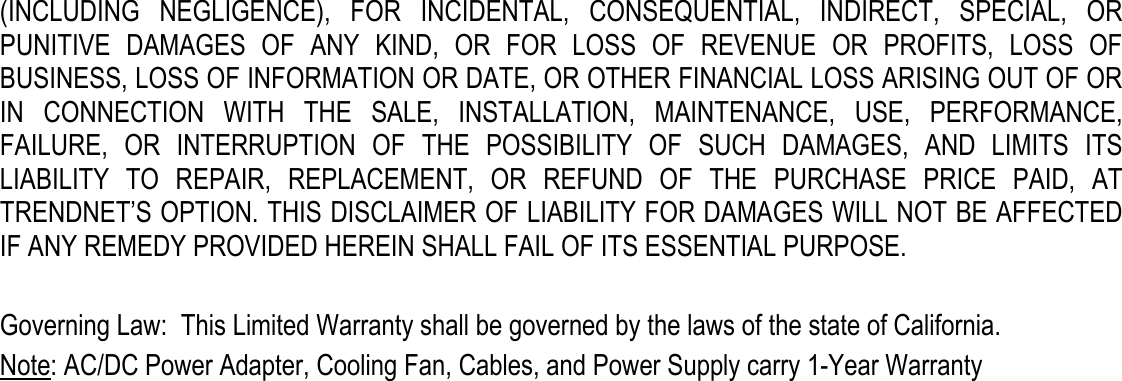  (INCLUDING  NEGLIGENCE),  FOR  INCIDENTAL,  CONSEQUENTIAL,  INDIRECT,  SPECIAL,  OR PUNITIVE  DAMAGES  OF  ANY  KIND,  OR  FOR  LOSS  OF  REVENUE  OR  PROFITS,  LOSS  OF BUSINESS, LOSS OF INFORMATION OR DATE, OR OTHER FINANCIAL LOSS ARISING OUT OF OR IN  CONNECTION  WITH  THE  SALE,  INSTALLATION,  MAINTENANCE,  USE,  PERFORMANCE, FAILURE,  OR  INTERRUPTION  OF  THE  POSSIBILITY  OF  SUCH  DAMAGES,  AND  LIMITS  ITS LIABILITY  TO  REPAIR,  REPLACEMENT,  OR  REFUND  OF  THE  PURCHASE  PRICE  PAID,  AT TRENDNET’S OPTION. THIS DISCLAIMER OF LIABILITY FOR DAMAGES WILL NOT BE AFFECTED IF ANY REMEDY PROVIDED HEREIN SHALL FAIL OF ITS ESSENTIAL PURPOSE.  Governing Law:  This Limited Warranty shall be governed by the laws of the state of California. Note: AC/DC Power Adapter, Cooling Fan, Cables, and Power Supply carry 1-Year Warranty 