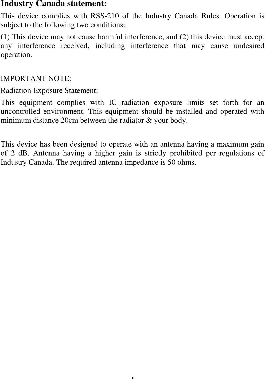 iii Industry Canada statement: This  device  complies  with  RSS-210  of  the  Industry  Canada  Rules.  Operation  is subject to the following two conditions:  (1) This device may not cause harmful interference, and (2) this device must accept any  interference  received,  including  interference  that  may  cause  undesired operation.  IMPORTANT NOTE: Radiation Exposure Statement: This  equipment  complies  with  IC  radiation  exposure  limits  set  forth  for  an uncontrolled  environment.  This  equipment should  be  installed  and  operated with minimum distance 20cm between the radiator &amp; your body.  This device has been designed to operate with an antenna having a maximum gain of  2  dB.  Antenna  having  a  higher  gain  is  strictly  prohibited  per  regulations  of Industry Canada. The required antenna impedance is 50 ohms.  