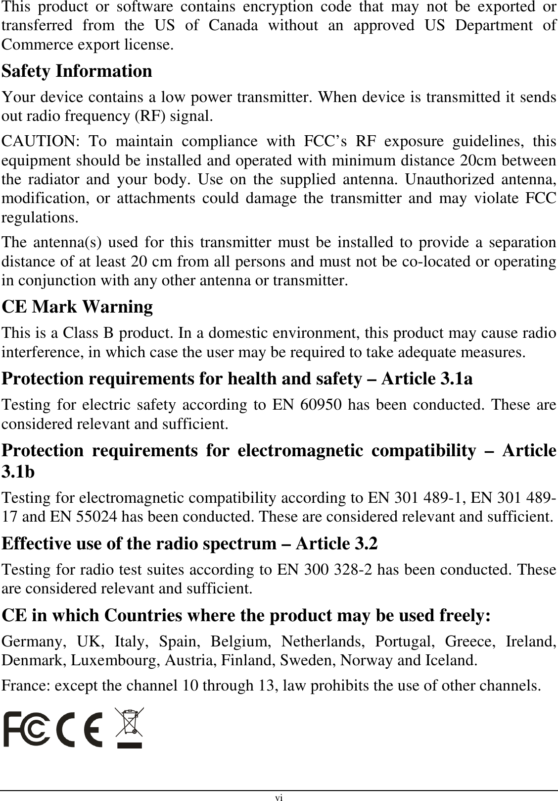 vi This  product  or  software  contains  encryption  code  that  may  not  be  exported  or transferred  from  the  US  of  Canada  without  an  approved  US  Department  of Commerce export license. Safety Information Your device contains a low power transmitter. When device is transmitted it sends out radio frequency (RF) signal. CAUTION:  To  maintain  compliance  with  FCC’s  RF  exposure  guidelines,  this equipment should be installed and operated with minimum distance 20cm between the  radiator  and  your  body.  Use  on  the  supplied  antenna.  Unauthorized  antenna, modification, or  attachments  could  damage  the  transmitter and  may  violate FCC regulations. The antenna(s) used for this transmitter must be installed to provide a separation distance of at least 20 cm from all persons and must not be co-located or operating in conjunction with any other antenna or transmitter. CE Mark Warning This is a Class B product. In a domestic environment, this product may cause radio interference, in which case the user may be required to take adequate measures. Protection requirements for health and safety – Article 3.1a Testing for electric safety according to EN 60950 has been conducted. These are considered relevant and sufficient. Protection  requirements  for  electromagnetic  compatibility  –  Article 3.1b Testing for electromagnetic compatibility according to EN 301 489-1, EN 301 489-17 and EN 55024 has been conducted. These are considered relevant and sufficient. Effective use of the radio spectrum – Article 3.2 Testing for radio test suites according to EN 300 328-2 has been conducted. These are considered relevant and sufficient. CE in which Countries where the product may be used freely: Germany,  UK,  Italy,  Spain,  Belgium,  Netherlands,  Portugal,  Greece,  Ireland, Denmark, Luxembourg, Austria, Finland, Sweden, Norway and Iceland. France: except the channel 10 through 13, law prohibits the use of other channels.    