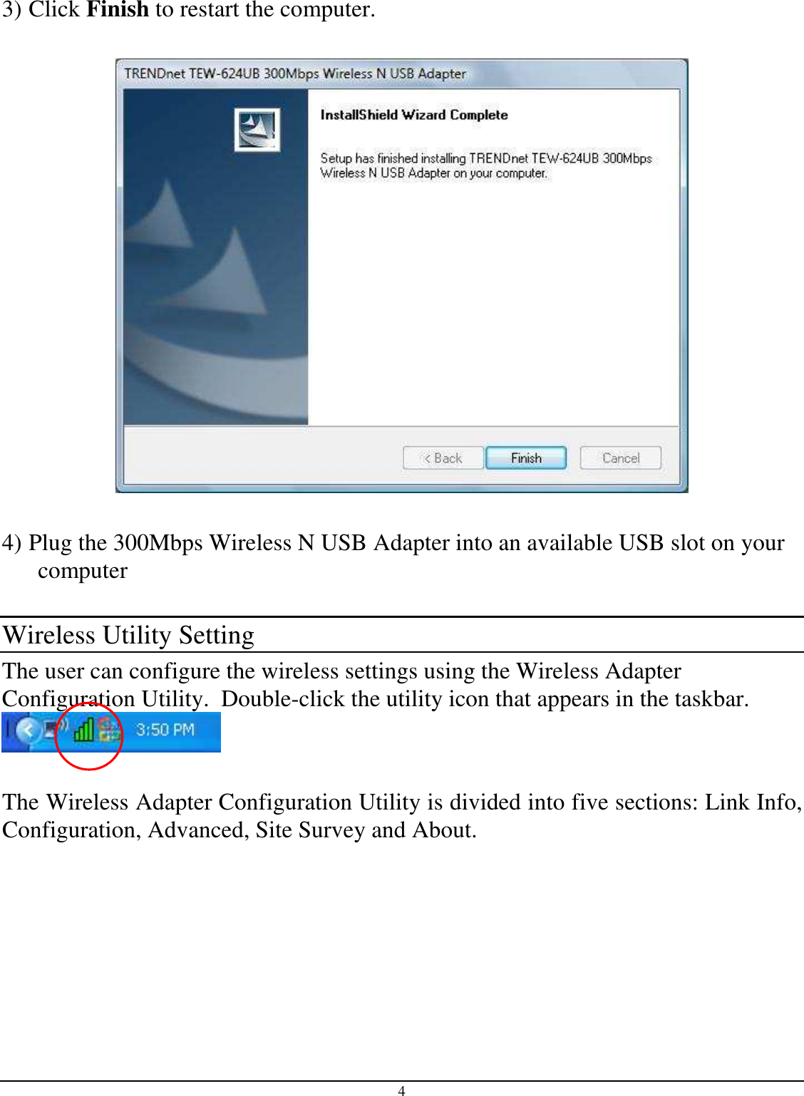 4  3) Click Finish to restart the computer.    4) Plug the 300Mbps Wireless N USB Adapter into an available USB slot on your computer  Wireless Utility Setting The user can configure the wireless settings using the Wireless Adapter Configuration Utility.  Double-click the utility icon that appears in the taskbar.   The Wireless Adapter Configuration Utility is divided into five sections: Link Info, Configuration, Advanced, Site Survey and About.  