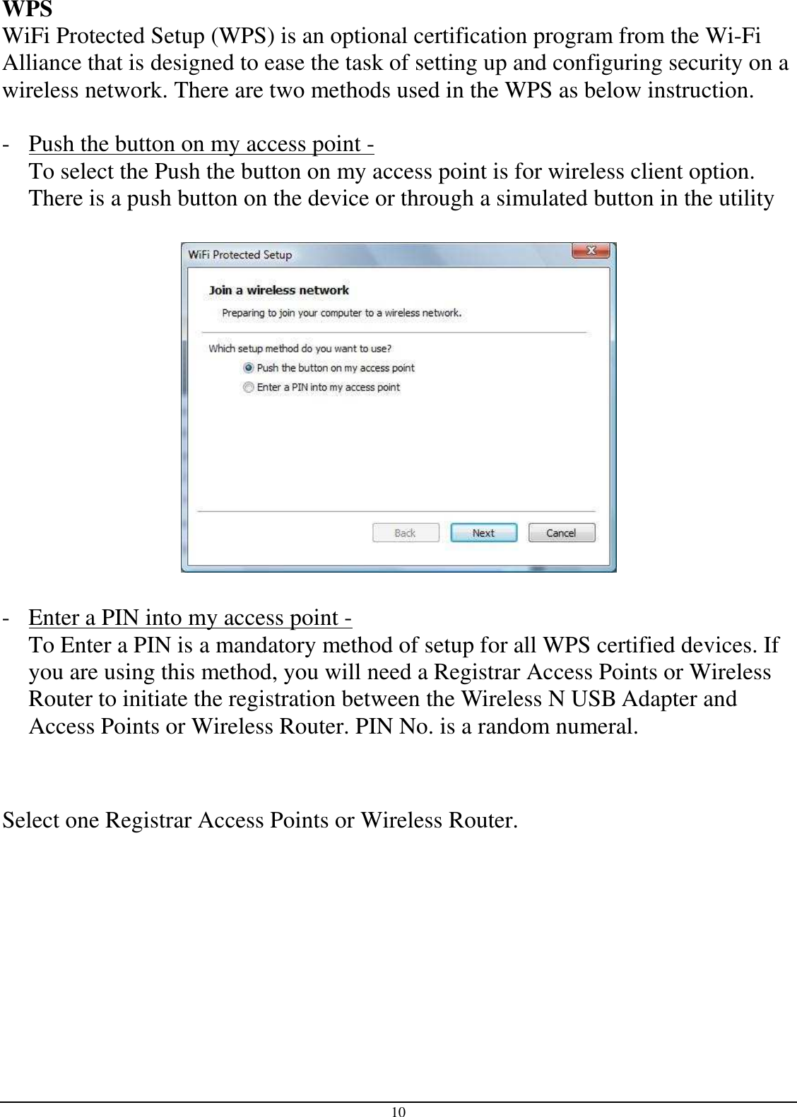 10 WPS WiFi Protected Setup (WPS) is an optional certification program from the Wi-Fi Alliance that is designed to ease the task of setting up and configuring security on a wireless network. There are two methods used in the WPS as below instruction.  - Push the button on my access point -  To select the Push the button on my access point is for wireless client option. There is a push button on the device or through a simulated button in the utility     - Enter a PIN into my access point - To Enter a PIN is a mandatory method of setup for all WPS certified devices. If you are using this method, you will need a Registrar Access Points or Wireless Router to initiate the registration between the Wireless N USB Adapter and Access Points or Wireless Router. PIN No. is a random numeral.   Select one Registrar Access Points or Wireless Router. 