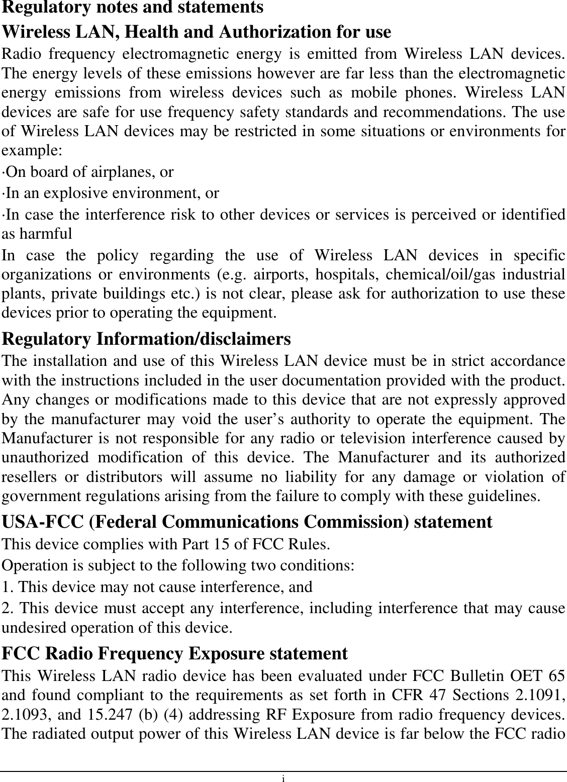 i Regulatory notes and statements Wireless LAN, Health and Authorization for use Radio  frequency  electromagnetic  energy  is  emitted  from  Wireless  LAN  devices. The energy levels of these emissions however are far less than the electromagnetic energy  emissions  from  wireless  devices  such  as  mobile  phones.  Wireless  LAN devices are safe for use frequency safety standards and recommendations. The use of Wireless LAN devices may be restricted in some situations or environments for example: ·On board of airplanes, or ·In an explosive environment, or ·In case the interference risk to other devices or services is perceived or identified as harmful In  case  the  policy  regarding  the  use  of  Wireless  LAN  devices  in  specific organizations  or  environments (e.g.  airports,  hospitals, chemical/oil/gas  industrial plants, private buildings etc.) is not clear, please ask for authorization to use these devices prior to operating the equipment. Regulatory Information/disclaimers The installation and use of this Wireless LAN device must be in strict accordance with the instructions included in the user documentation provided with the product. Any changes or modifications made to this device that are not expressly approved by the manufacturer may void the user’s authority to operate the equipment. The Manufacturer is not responsible for any radio or television interference caused by unauthorized  modification  of  this  device.  The  Manufacturer  and  its  authorized resellers  or  distributors  will  assume  no  liability  for  any  damage  or  violation  of government regulations arising from the failure to comply with these guidelines. USA-FCC (Federal Communications Commission) statement This device complies with Part 15 of FCC Rules. Operation is subject to the following two conditions: 1. This device may not cause interference, and 2. This device must accept any interference, including interference that may cause undesired operation of this device. FCC Radio Frequency Exposure statement This Wireless LAN radio device has been evaluated under FCC Bulletin OET 65 and found compliant to the requirements as set forth in CFR 47 Sections 2.1091, 2.1093, and 15.247 (b) (4) addressing RF Exposure from radio frequency devices. The radiated output power of this Wireless LAN device is far below the FCC radio 