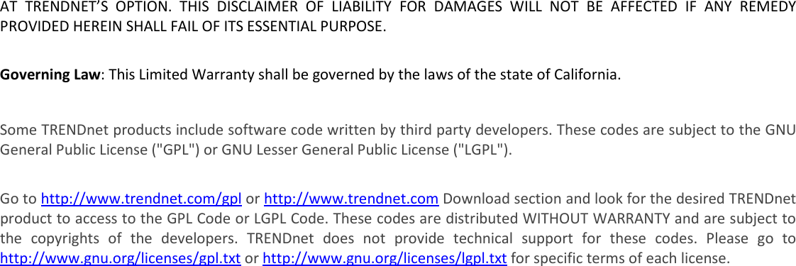  AT  TRENDNET’S  OPTION.  THIS  DISCLAIMER  OF  LIABILITY  FOR  DAMAGES  WILL  NOT  BE  AFFECTED  IF  ANY  REMEDY PROVIDED HEREIN SHALL FAIL OF ITS ESSENTIAL PURPOSE.  Governing Law: This Limited Warranty shall be governed by the laws of the state of California.  Some TRENDnet products include software code written by third party developers. These codes are subject to the GNU General Public License (&quot;GPL&quot;) or GNU Lesser General Public License (&quot;LGPL&quot;).   Go to http://www.trendnet.com/gpl or http://www.trendnet.com Download section and look for the desired TRENDnet product to access to the GPL Code or LGPL Code. These codes are distributed WITHOUT WARRANTY and are subject to the  copyrights  of  the  developers.  TRENDnet  does  not  provide  technical  support  for  these  codes.  Please  go  to http://www.gnu.org/licenses/gpl.txt or http://www.gnu.org/licenses/lgpl.txt for specific terms of each license. PWP05202009v2   