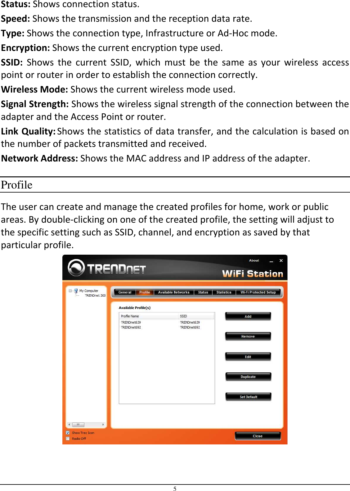 5 Status: Shows connection status. Speed: Shows the transmission and the reception data rate.   Type: Shows the connection type, Infrastructure or Ad-Hoc mode.  Encryption: Shows the current encryption type used.  SSID:  Shows  the  current  SSID,  which  must  be  the  same  as  your  wireless  access point or router in order to establish the connection correctly.  Wireless Mode: Shows the current wireless mode used. Signal Strength: Shows the wireless signal strength of the connection between the adapter and the Access Point or router. Link Quality: Shows the statistics of data transfer, and the calculation is based on the number of packets transmitted and received. Network Address: Shows the MAC address and IP address of the adapter.  Profile The user can create and manage the created profiles for home, work or public areas. By double-clicking on one of the created profile, the setting will adjust to the specific setting such as SSID, channel, and encryption as saved by that particular profile.   