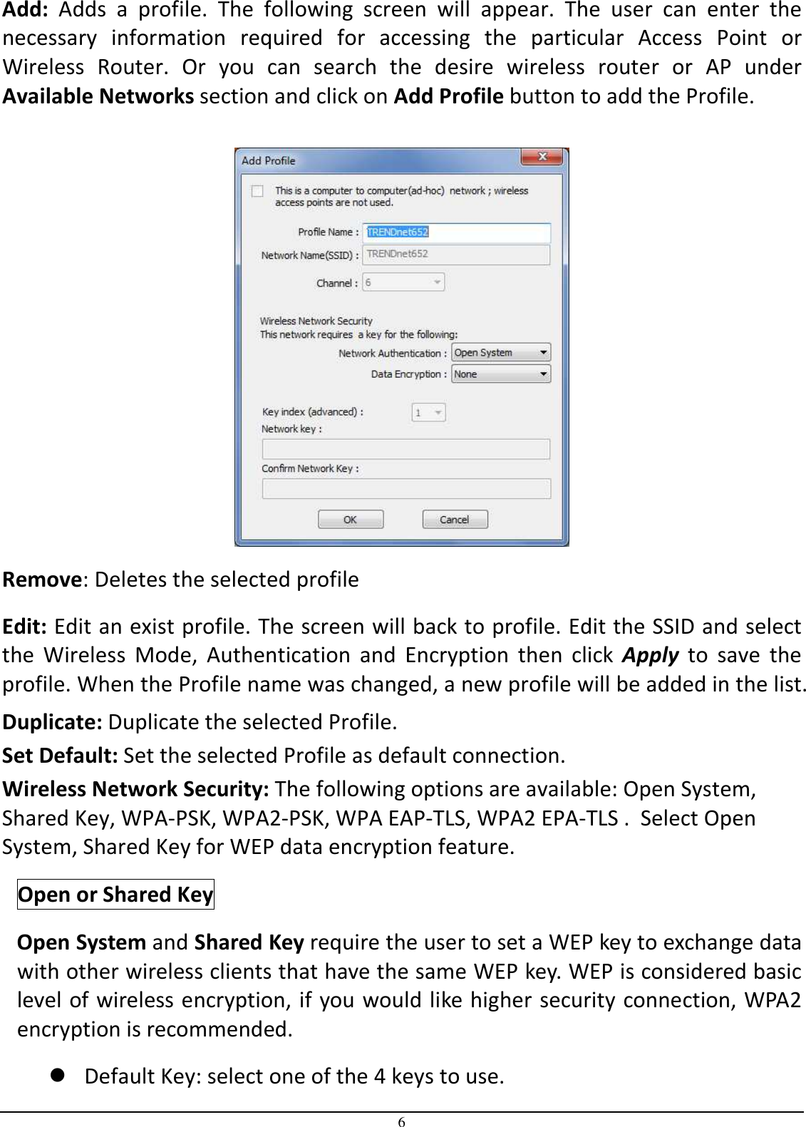 6 Add:  Adds  a  profile.  The  following  screen  will  appear.  The  user  can  enter  the necessary  information  required  for  accessing  the  particular  Access  Point  or Wireless  Router.  Or  you  can  search  the  desire  wireless  router  or  AP  under Available Networks section and click on Add Profile button to add the Profile.   Remove: Deletes the selected profile Edit: Edit an exist profile. The screen will back to profile. Edit the SSID and select the  Wireless  Mode,  Authentication  and  Encryption  then  click  Apply  to  save  the profile. When the Profile name was changed, a new profile will be added in the list. Duplicate: Duplicate the selected Profile. Set Default: Set the selected Profile as default connection. Wireless Network Security: The following options are available: Open System, Shared Key, WPA-PSK, WPA2-PSK, WPA EAP-TLS, WPA2 EPA-TLS .  Select Open System, Shared Key for WEP data encryption feature. Open or Shared Key Open System and Shared Key require the user to set a WEP key to exchange data with other wireless clients that have the same WEP key. WEP is considered basic level of wireless encryption, if you would like higher security connection, WPA2 encryption is recommended.   Default Key: select one of the 4 keys to use. 