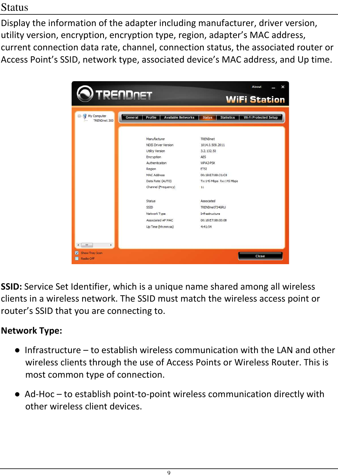 9 Status Display the information of the adapter including manufacturer, driver version, utility version, encryption, encryption type, region, adapter’s MAC address, current connection data rate, channel, connection status, the associated router or Access Point’s SSID, network type, associated device’s MAC address, and Up time.    SSID: Service Set Identifier, which is a unique name shared among all wireless clients in a wireless network. The SSID must match the wireless access point or router’s SSID that you are connecting to.  Network Type:  ●  Infrastructure – to establish wireless communication with the LAN and other wireless clients through the use of Access Points or Wireless Router. This is most common type of connection.  ●  Ad-Hoc – to establish point-to-point wireless communication directly with other wireless client devices. 