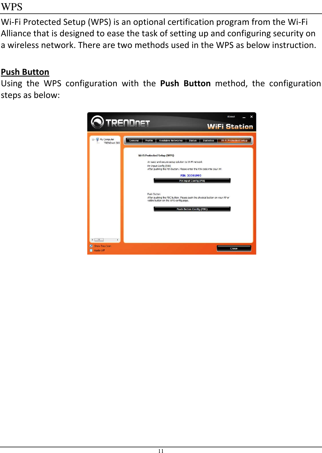 11 WPS Wi-Fi Protected Setup (WPS) is an optional certification program from the Wi-Fi Alliance that is designed to ease the task of setting up and configuring security on a wireless network. There are two methods used in the WPS as below instruction.  Push Button Using  the  WPS  configuration  with  the  Push  Button  method,  the  configuration steps as below:     