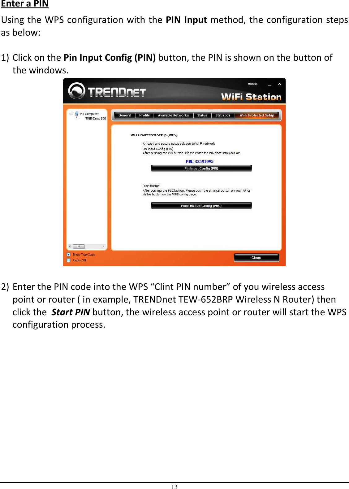 13 Enter a PIN Using the WPS configuration with the PIN  Input method, the configuration steps as below:  1) Click on the Pin Input Config (PIN) button, the PIN is shown on the button of the windows.   2) Enter the PIN code into the WPS “Clint PIN number” of you wireless access point or router ( in example, TRENDnet TEW-652BRP Wireless N Router) then click the  Start PIN button, the wireless access point or router will start the WPS configuration process.  