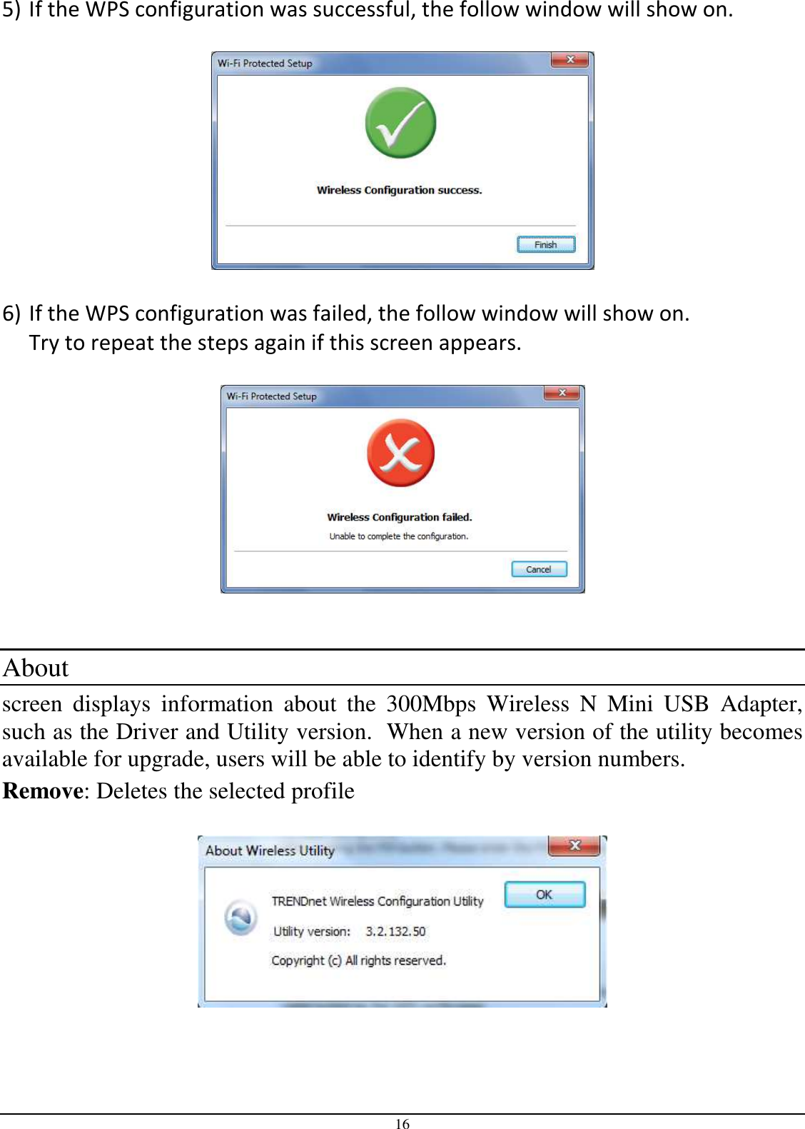 16 5) If the WPS configuration was successful, the follow window will show on.    6) If the WPS configuration was failed, the follow window will show on. Try to repeat the steps again if this screen appears.      About  screen  displays  information  about  the  300Mbps  Wireless  N  Mini  USB  Adapter, such as the Driver and Utility version.  When a new version of the utility becomes available for upgrade, users will be able to identify by version numbers. Remove: Deletes the selected profile   