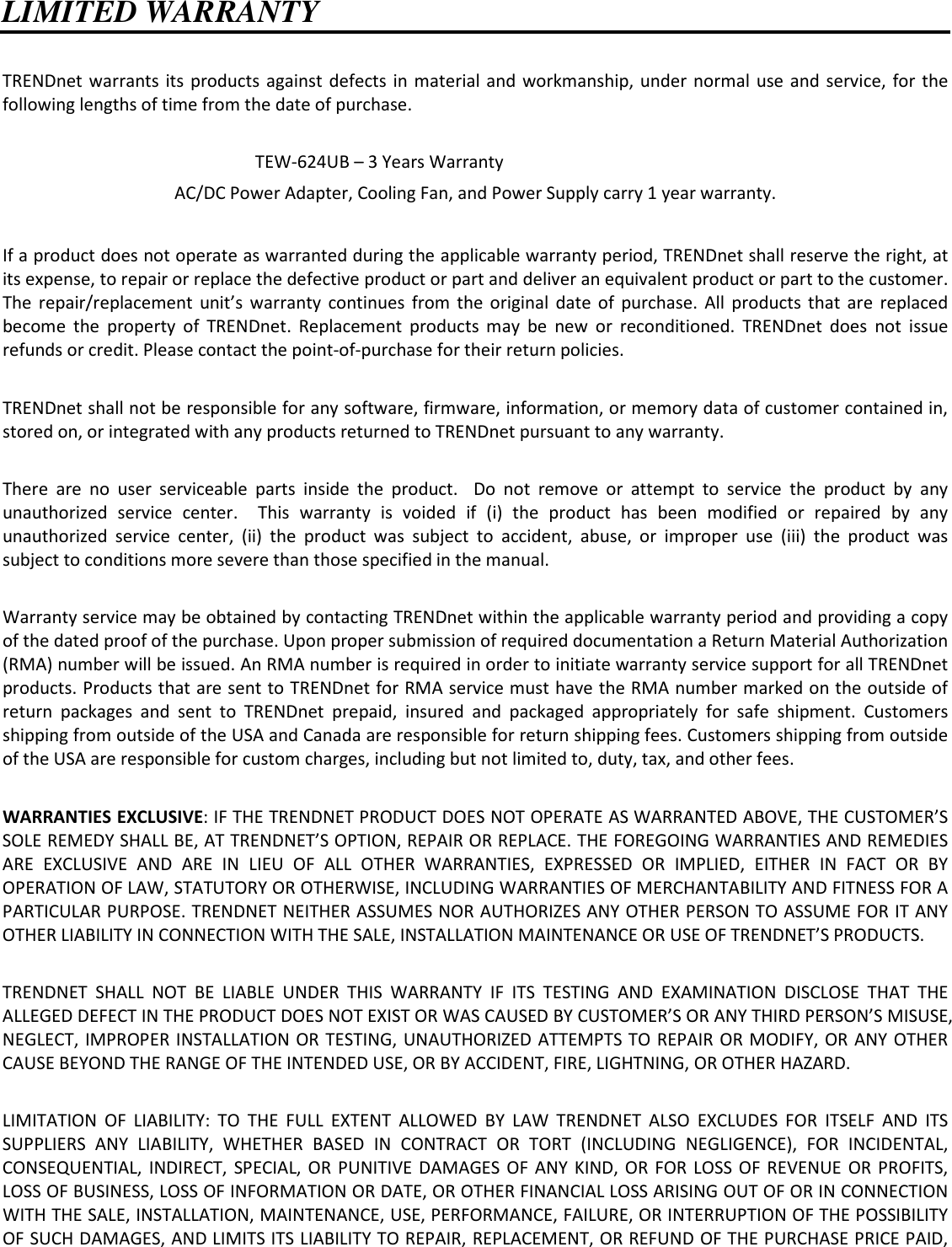   LIMITED WARRANTY  TRENDnet warrants  its  products  against  defects in  material  and workmanship, under  normal  use and service, for  the following lengths of time from the date of purchase.              TEW-624UB – 3 Years Warranty AC/DC Power Adapter, Cooling Fan, and Power Supply carry 1 year warranty.  If a product does not operate as warranted during the applicable warranty period, TRENDnet shall reserve the right, at its expense, to repair or replace the defective product or part and deliver an equivalent product or part to the customer. The  repair/replacement  unit’s  warranty  continues  from  the  original  date  of  purchase.  All  products  that  are  replaced become  the  property  of  TRENDnet.  Replacement  products  may  be  new  or  reconditioned.  TRENDnet  does  not  issue refunds or credit. Please contact the point-of-purchase for their return policies.  TRENDnet shall not be responsible for any software, firmware, information, or memory data of customer contained in, stored on, or integrated with any products returned to TRENDnet pursuant to any warranty.  There  are  no  user  serviceable  parts  inside  the  product.    Do  not  remove  or  attempt  to  service  the  product  by  any unauthorized  service  center.    This  warranty  is  voided  if  (i)  the  product  has  been  modified  or  repaired  by  any unauthorized  service  center,  (ii)  the  product  was  subject  to  accident,  abuse,  or  improper  use  (iii)  the  product  was subject to conditions more severe than those specified in the manual.  Warranty service may be obtained by contacting TRENDnet within the applicable warranty period and providing a copy of the dated proof of the purchase. Upon proper submission of required documentation a Return Material Authorization (RMA) number will be issued. An RMA number is required in order to initiate warranty service support for all TRENDnet products. Products that are sent to TRENDnet for RMA service must have the RMA number marked on the outside of return  packages  and  sent  to  TRENDnet  prepaid,  insured  and  packaged  appropriately  for  safe  shipment.  Customers shipping from outside of the USA and Canada are responsible for return shipping fees. Customers shipping from outside of the USA are responsible for custom charges, including but not limited to, duty, tax, and other fees.  WARRANTIES EXCLUSIVE: IF THE TRENDNET PRODUCT DOES NOT OPERATE AS WARRANTED ABOVE, THE CUSTOMER’S SOLE REMEDY SHALL BE, AT TRENDNET’S OPTION, REPAIR OR REPLACE. THE FOREGOING WARRANTIES AND REMEDIES ARE  EXCLUSIVE  AND  ARE  IN  LIEU  OF  ALL  OTHER  WARRANTIES,  EXPRESSED  OR  IMPLIED,  EITHER  IN  FACT  OR  BY OPERATION OF LAW, STATUTORY OR OTHERWISE, INCLUDING WARRANTIES OF MERCHANTABILITY AND FITNESS FOR A PARTICULAR PURPOSE. TRENDNET NEITHER ASSUMES NOR AUTHORIZES ANY OTHER PERSON TO ASSUME FOR IT ANY OTHER LIABILITY IN CONNECTION WITH THE SALE, INSTALLATION MAINTENANCE OR USE OF TRENDNET’S PRODUCTS.  TRENDNET  SHALL  NOT  BE  LIABLE  UNDER  THIS  WARRANTY  IF  ITS  TESTING  AND  EXAMINATION  DISCLOSE  THAT  THE ALLEGED DEFECT IN THE PRODUCT DOES NOT EXIST OR WAS CAUSED BY CUSTOMER’S OR ANY THIRD PERSON’S MISUSE, NEGLECT, IMPROPER INSTALLATION OR TESTING, UNAUTHORIZED ATTEMPTS TO REPAIR OR MODIFY, OR ANY OTHER CAUSE BEYOND THE RANGE OF THE INTENDED USE, OR BY ACCIDENT, FIRE, LIGHTNING, OR OTHER HAZARD.  LIMITATION  OF  LIABILITY:  TO  THE  FULL  EXTENT  ALLOWED  BY  LAW  TRENDNET  ALSO  EXCLUDES  FOR  ITSELF  AND  ITS SUPPLIERS  ANY  LIABILITY,  WHETHER  BASED  IN  CONTRACT  OR  TORT  (INCLUDING  NEGLIGENCE),  FOR  INCIDENTAL, CONSEQUENTIAL, INDIRECT,  SPECIAL, OR  PUNITIVE DAMAGES  OF  ANY KIND, OR  FOR LOSS  OF REVENUE  OR  PROFITS, LOSS OF BUSINESS, LOSS OF INFORMATION OR DATE, OR OTHER FINANCIAL LOSS ARISING OUT OF OR IN CONNECTION WITH THE SALE, INSTALLATION, MAINTENANCE, USE, PERFORMANCE, FAILURE, OR INTERRUPTION OF THE POSSIBILITY OF SUCH DAMAGES, AND LIMITS ITS LIABILITY TO REPAIR, REPLACEMENT, OR REFUND OF THE PURCHASE PRICE PAID, 