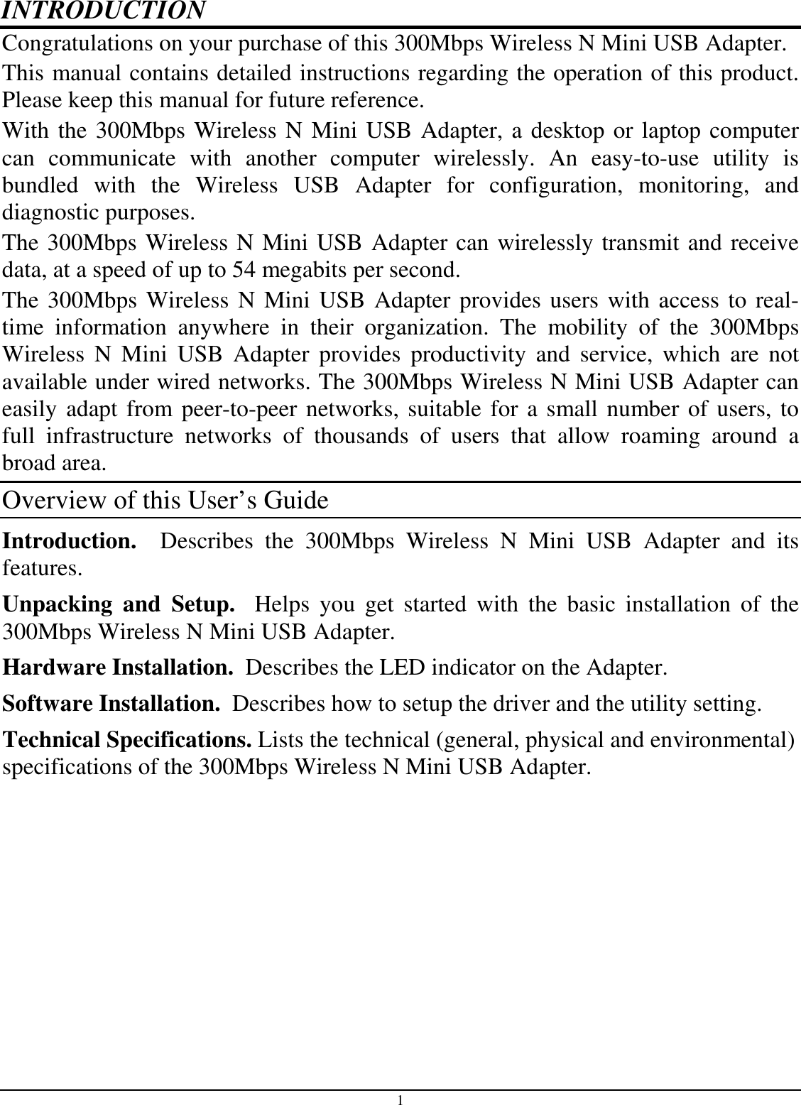 1 INTRODUCTION Congratulations on your purchase of this 300Mbps Wireless N Mini USB Adapter. This manual contains detailed instructions regarding the operation of this product. Please keep this manual for future reference. With the 300Mbps Wireless N Mini USB Adapter, a desktop or laptop computer can  communicate  with  another  computer  wirelessly.  An  easy-to-use  utility  is bundled  with  the  Wireless  USB  Adapter  for  configuration,  monitoring,  and diagnostic purposes.  The 300Mbps Wireless N Mini USB Adapter can wirelessly transmit and receive data, at a speed of up to 54 megabits per second. The 300Mbps Wireless N Mini USB Adapter provides users with access to real-time  information  anywhere  in  their  organization.  The  mobility  of  the  300Mbps Wireless  N  Mini  USB  Adapter  provides  productivity  and  service,  which  are  not available under wired networks. The 300Mbps Wireless N Mini USB Adapter can easily adapt from peer-to-peer networks, suitable for a small number of users, to full  infrastructure  networks  of  thousands  of  users  that  allow  roaming  around  a broad area.  Overview of this User’s Guide Introduction.    Describes  the  300Mbps  Wireless  N  Mini  USB  Adapter  and  its features. Unpacking  and  Setup.    Helps  you  get  started  with  the  basic  installation  of  the 300Mbps Wireless N Mini USB Adapter. Hardware Installation.  Describes the LED indicator on the Adapter. Software Installation.  Describes how to setup the driver and the utility setting. Technical Specifications. Lists the technical (general, physical and environmental) specifications of the 300Mbps Wireless N Mini USB Adapter.